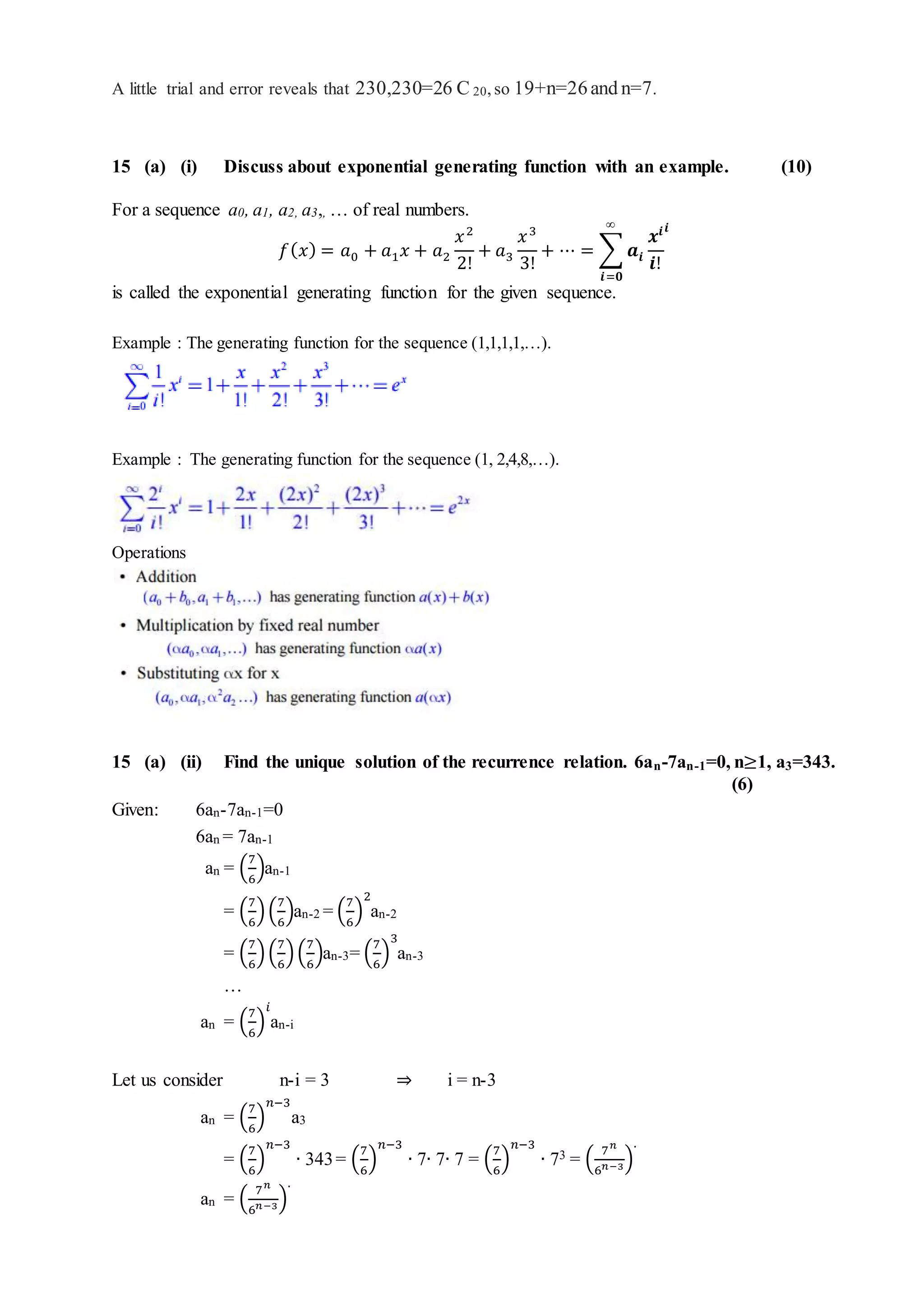 A little trial and error reveals that 230,230=26 C 20,so 19+n=26and n=7.
15 (a) (i) Discuss about exponential generating function with an example. (10)
For a sequence a0, a1, a2, a3,, … of real numbers.
𝑓( 𝑥) = 𝑎0 + 𝑎1 𝑥 + 𝑎2
𝑥2
2!
+ 𝑎3
𝑥3
3!
+ ⋯ = ∑ 𝒂𝒊
𝒙𝒊
𝒊!
𝒊∞
𝒊=𝟎
is called the exponential generating function for the given sequence.
Example : The generating function for the sequence (1,1,1,1,…).
Example : The generating function for the sequence (1, 2,4,8,…).
Operations
15 (a) (ii) Find the unique solution of the recurrence relation. 6an-7an-1=0, n≥1, a3=343.
(6)
Given: 6an-7an-1=0
6an = 7an-1
an = (
7
6
)an-1
= (
7
6
)(
7
6
)an-2 = (
7
6
)
2
an-2
= (
7
6
)(
7
6
)(
7
6
)an-3= (
7
6
)
3
an-3
…
an = (
7
6
)
𝑖
an-i
Let us consider n-i = 3 ⇒ i = n-3
an = (
7
6
)
𝑛−3
a3
= (
7
6
)
𝑛−3
∙ 343= (
7
6
)
𝑛−3
∙ 7∙ 7∙ 7 = (
7
6
)
𝑛−3
∙ 73 = (
7 𝑛
6 𝑛−3)
.
an = (
7 𝑛
6 𝑛−3)
.
 