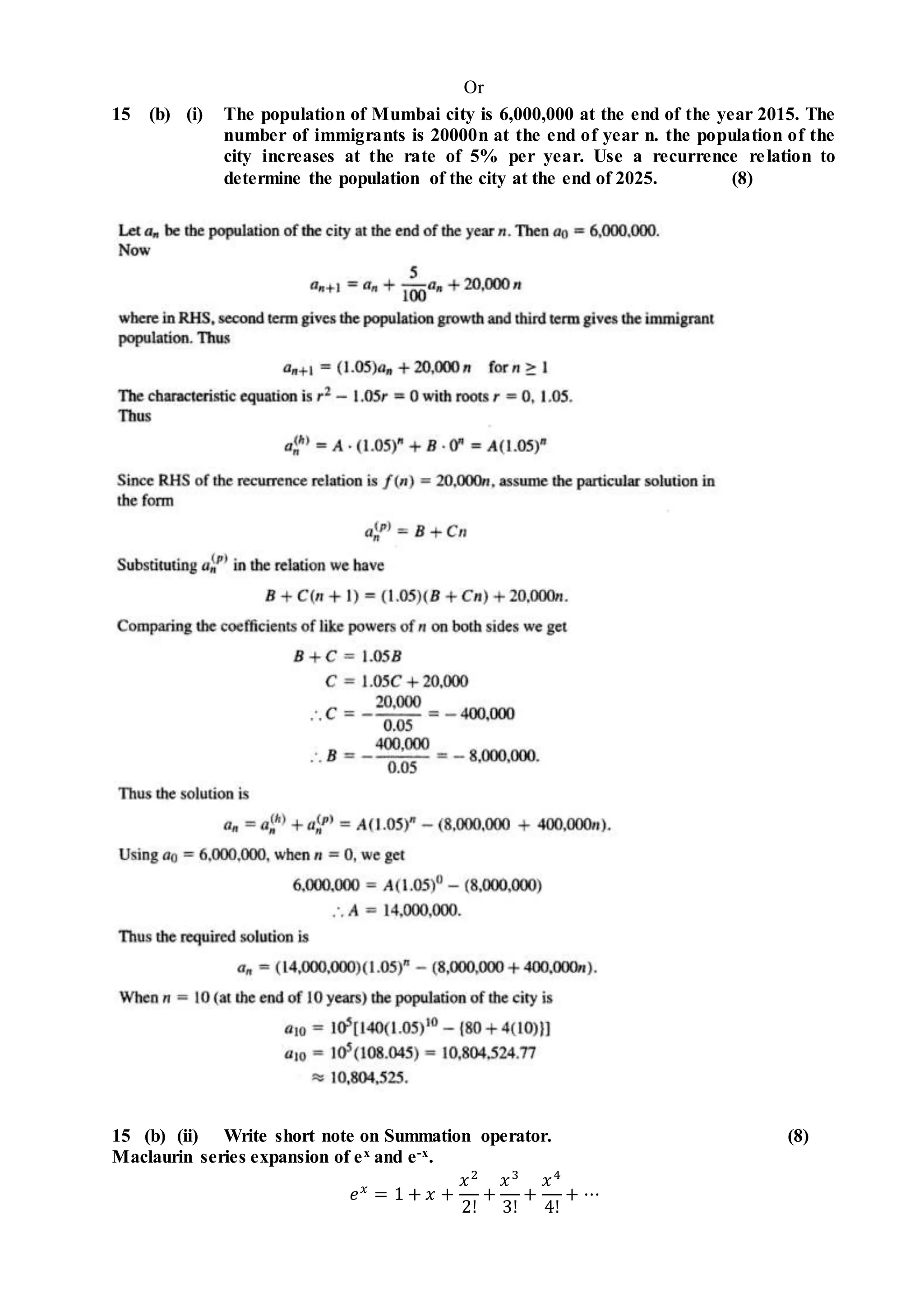 Or
15 (b) (i) The population of Mumbai city is 6,000,000 at the end of the year 2015. The
number of immigrants is 20000n at the end of year n. the population of the
city increases at the rate of 5% per year. Use a recurrence relation to
determine the population of the city at the end of 2025. (8)
15 (b) (ii) Write short note on Summation operator. (8)
Maclaurin series expansion of ex and e-x.
𝑒 𝑥
= 1 + 𝑥 +
𝑥2
2!
+
𝑥3
3!
+
𝑥4
4!
+ ⋯
 