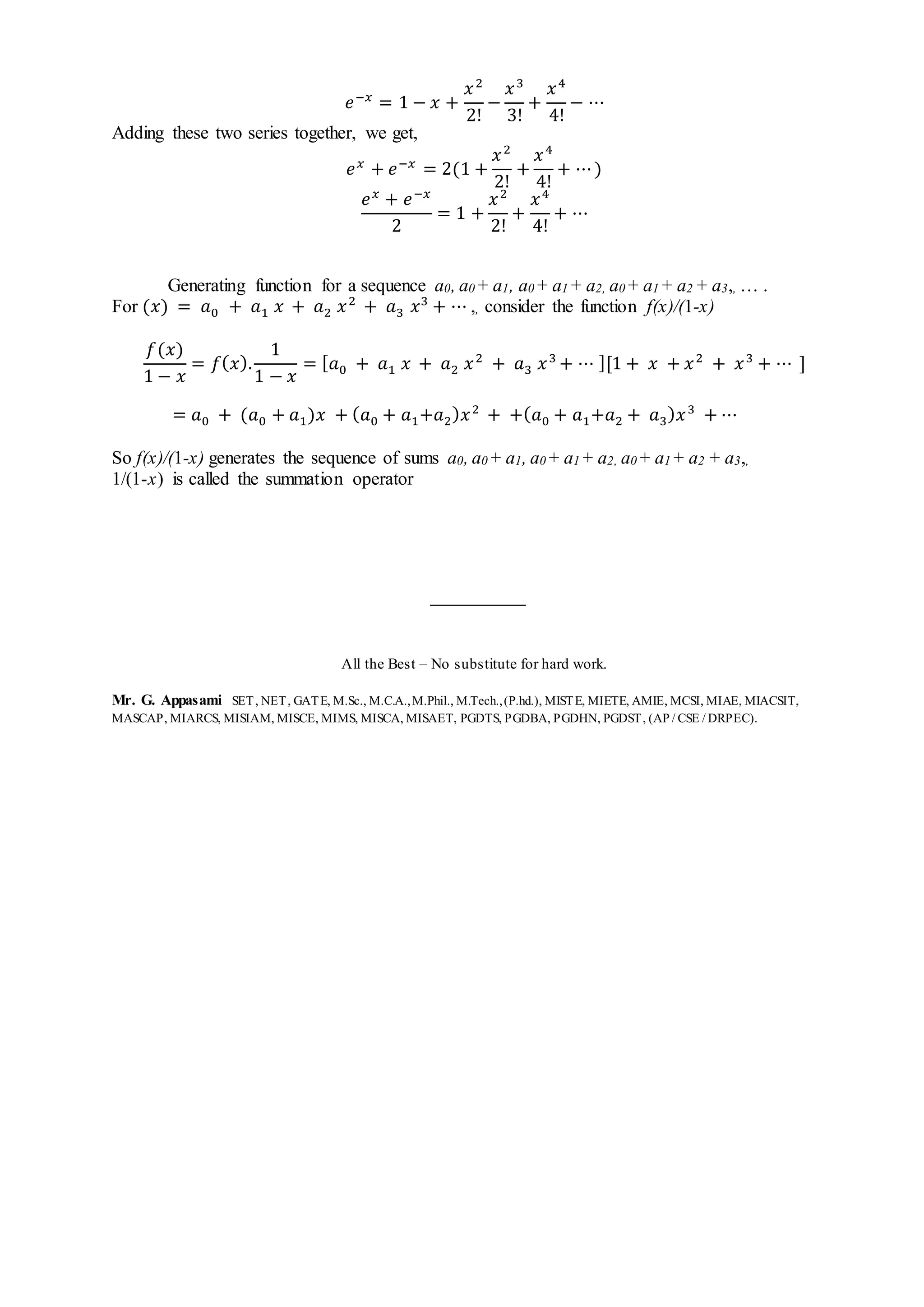 𝑒−𝑥
= 1 − 𝑥 +
𝑥2
2!
−
𝑥3
3!
+
𝑥4
4!
− ⋯
Adding these two series together, we get,
𝑒 𝑥
+ 𝑒−𝑥
= 2(1 +
𝑥2
2!
+
𝑥4
4!
+ ⋯)
𝑒 𝑥
+ 𝑒−𝑥
2
= 1 +
𝑥2
2!
+
𝑥4
4!
+ ⋯
Generating function for a sequence a0, a0 + a1, a0 + a1 + a2, a0 + a1 + a2 + a3,, … .
For (𝑥) = 𝑎0 + 𝑎1 𝑥 + 𝑎2 𝑥2
+ 𝑎3 𝑥3
+ ⋯ ,, consider the function f(x)/(1-x)
𝑓(𝑥)
1 − 𝑥
= 𝑓( 𝑥).
1
1 − 𝑥
= [ 𝑎0 + 𝑎1 𝑥 + 𝑎2 𝑥2
+ 𝑎3 𝑥3
+ ⋯ ][1 + 𝑥 + 𝑥2
+ 𝑥3
+ ⋯ ]
= 𝑎0 + (𝑎0 + 𝑎1)𝑥 + ( 𝑎0 + 𝑎1+𝑎2) 𝑥2
+ +( 𝑎0 + 𝑎1+𝑎2 + 𝑎3) 𝑥3
+ ⋯
So f(x)/(1-x) generates the sequence of sums a0, a0 + a1, a0 + a1 + a2, a0 + a1 + a2 + a3,,
1/(1-x) is called the summation operator
All the Best – No substitute for hard work.
Mr. G. Appasami SET, NET, GATE, M.Sc., M.C.A.,M.Phil., M.Tech.,(P.hd.), MISTE, MIETE, AMIE, MCSI, MIAE, MIACSIT,
MASCAP, MIARCS, MISIAM, MISCE, MIMS, MISCA, MISAET, PGDTS, PGDBA, PGDHN, PGDST, (AP / CSE / DRPEC).
 