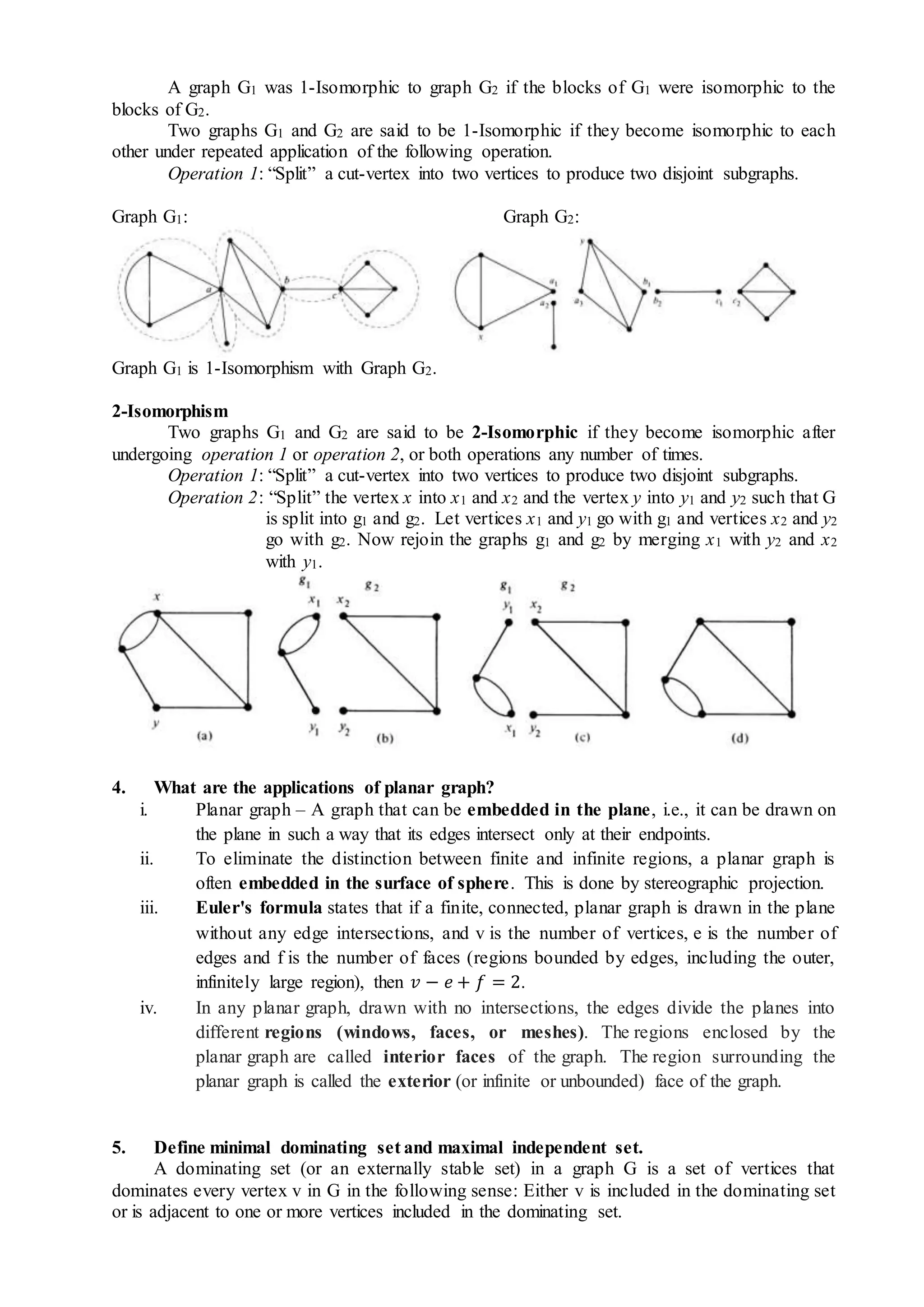 A graph G1 was 1-Isomorphic to graph G2 if the blocks of G1 were isomorphic to the
blocks of G2.
Two graphs G1 and G2 are said to be 1-Isomorphic if they become isomorphic to each
other under repeated application of the following operation.
Operation 1: “Split” a cut-vertex into two vertices to produce two disjoint subgraphs.
Graph G1: Graph G2:
Graph G1 is 1-Isomorphism with Graph G2.
2-Isomorphism
Two graphs G1 and G2 are said to be 2-Isomorphic if they become isomorphic after
undergoing operation 1 or operation 2, or both operations any number of times.
Operation 1: “Split” a cut-vertex into two vertices to produce two disjoint subgraphs.
Operation 2: “Split” the vertex x into x1 and x2 and the vertex y into y1 and y2 such that G
is split into g1 and g2. Let vertices x1 and y1 go with g1 and vertices x2 and y2
go with g2. Now rejoin the graphs g1 and g2 by merging x1 with y2 and x2
with y1.
4. What are the applications of planar graph?
i. Planar graph – A graph that can be embedded in the plane, i.e., it can be drawn on
the plane in such a way that its edges intersect only at their endpoints.
ii. To eliminate the distinction between finite and infinite regions, a planar graph is
often embedded in the surface of sphere. This is done by stereographic projection.
iii. Euler's formula states that if a finite, connected, planar graph is drawn in the plane
without any edge intersections, and v is the number of vertices, e is the number of
edges and f is the number of faces (regions bounded by edges, including the outer,
infinitely large region), then 𝑣 − 𝑒 + 𝑓 = 2.
iv. In any planar graph, drawn with no intersections, the edges divide the planes into
different regions (windows, faces, or meshes). The regions enclosed by the
planar graph are called interior faces of the graph. The region surrounding the
planar graph is called the exterior (or infinite or unbounded) face of the graph.
5. Define minimal dominating set and maximal independent set.
A dominating set (or an externally stable set) in a graph G is a set of vertices that
dominates every vertex v in G in the following sense: Either v is included in the dominating set
or is adjacent to one or more vertices included in the dominating set.
 
