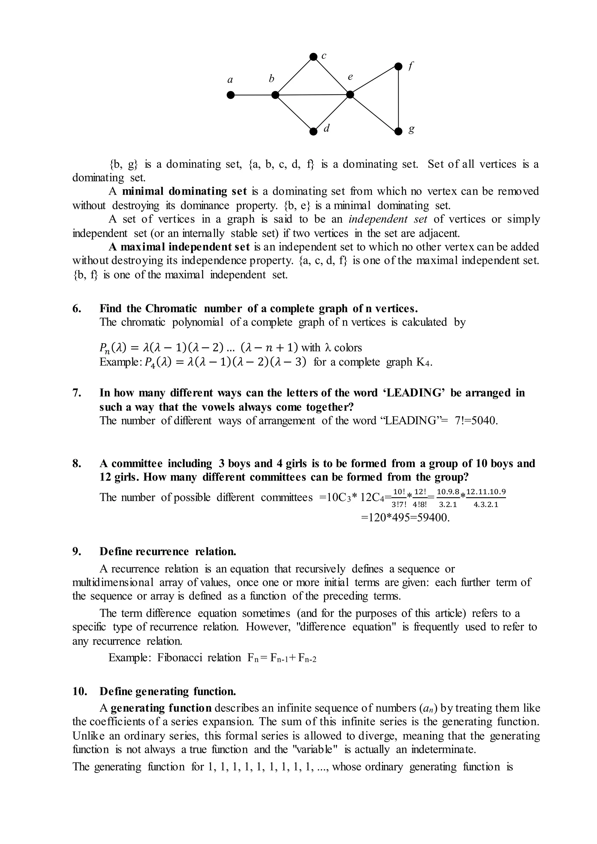 {b, g} is a dominating set, {a, b, c, d, f} is a dominating set. Set of all vertices is a
dominating set.
A minimal dominating set is a dominating set from which no vertex can be removed
without destroying its dominance property. {b, e} is a minimal dominating set.
A set of vertices in a graph is said to be an independent set of vertices or simply
independent set (or an internally stable set) if two vertices in the set are adjacent.
A maximal independent set is an independent set to which no other vertex can be added
without destroying its independence property. {a, c, d, f} is one of the maximal independent set.
{b, f} is one of the maximal independent set.
6. Find the Chromatic number of a complete graph of n vertices.
The chromatic polynomial of a complete graph of n vertices is calculated by
𝑃𝑛( 𝜆) = 𝜆( 𝜆 − 1)( 𝜆 − 2)… ( 𝜆 − 𝑛 + 1) with λ colors
Example: 𝑃4( 𝜆) = 𝜆( 𝜆 − 1)( 𝜆 − 2)( 𝜆 − 3) for a complete graph K4.
7. In how many different ways can the letters of the word ‘LEADING’ be arranged in
such a way that the vowels always come together?
The number of different ways of arrangement of the word “LEADING”= 7!=5040.
8. A committee including 3 boys and 4 girls is to be formed from a group of 10 boys and
12 girls. How many different committees can be formed from the group?
The number of possible different committees =10C3* 12C4=
10!
3!7!
*
12!
4!8!
=
10.9.8
3.2.1
*
12.11.10.9
4.3.2.1
=120*495=59400.
9. Define recurrence relation.
A recurrence relation is an equation that recursively defines a sequence or
multidimensional array of values, once one or more initial terms are given: each further term of
the sequence or array is defined as a function of the preceding terms.
The term difference equation sometimes (and for the purposes of this article) refers to a
specific type of recurrence relation. However, "difference equation" is frequently used to refer to
any recurrence relation.
Example: Fibonacci relation Fn = Fn-1+ Fn-2
10. Define generating function.
A generating function describes an infinite sequence of numbers (an) by treating them like
the coefficients of a series expansion. The sum of this infinite series is the generating function.
Unlike an ordinary series, this formal series is allowed to diverge, meaning that the generating
function is not always a true function and the "variable" is actually an indeterminate.
The generating function for 1, 1, 1, 1, 1, 1, 1, 1, 1, ..., whose ordinary generating function is
a e
c
d
b
f
g
 