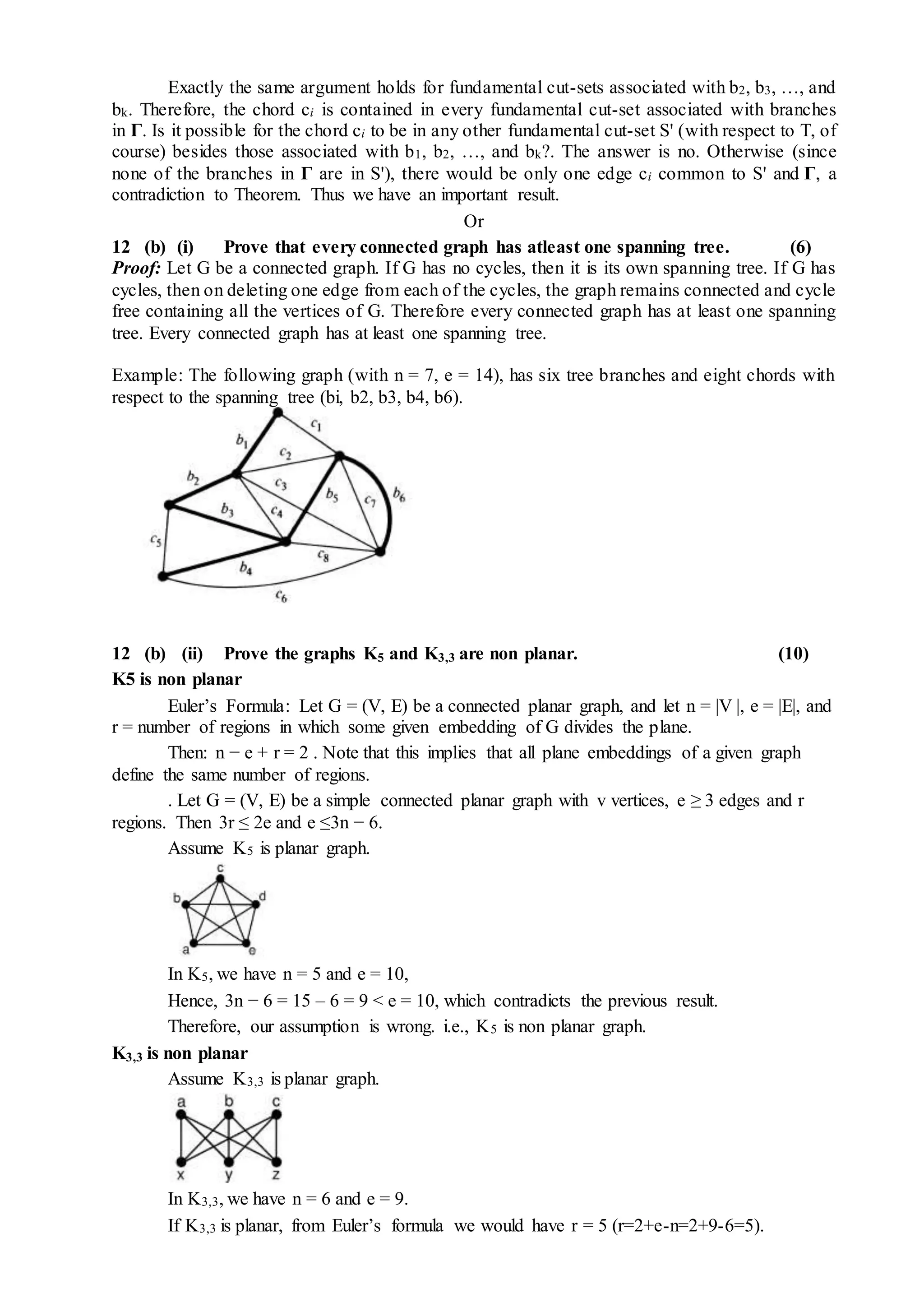 Exactly the same argument holds for fundamental cut-sets associated with b2, b3, …, and
bk. Therefore, the chord ci is contained in every fundamental cut-set associated with branches
in Γ. Is it possible for the chord ci to be in any other fundamental cut-set S' (with respect to T, of
course) besides those associated with b1, b2, …, and bk?. The answer is no. Otherwise (since
none of the branches in Γ are in S'), there would be only one edge ci common to S' and Γ, a
contradiction to Theorem. Thus we have an important result.
Or
12 (b) (i) Prove that every connected graph has atleast one spanning tree. (6)
Proof: Let G be a connected graph. If G has no cycles, then it is its own spanning tree. If G has
cycles, then on deleting one edge from each of the cycles, the graph remains connected and cycle
free containing all the vertices of G. Therefore every connected graph has at least one spanning
tree. Every connected graph has at least one spanning tree.
Example: The following graph (with n = 7, e = 14), has six tree branches and eight chords with
respect to the spanning tree (bi, b2, b3, b4, b6).
12 (b) (ii) Prove the graphs K5 and K3,3 are non planar. (10)
K5 is non planar
Euler’s Formula: Let G = (V, E) be a connected planar graph, and let n = |V |, e = |E|, and
r = number of regions in which some given embedding of G divides the plane.
Then: n − e + r = 2 . Note that this implies that all plane embeddings of a given graph
define the same number of regions.
. Let G = (V, E) be a simple connected planar graph with v vertices, e ≥ 3 edges and r
regions. Then 3r ≤ 2e and e ≤3n − 6.
Assume K5 is planar graph.
In K5, we have n = 5 and e = 10,
Hence, 3n − 6 = 15 – 6 = 9 < e = 10, which contradicts the previous result.
Therefore, our assumption is wrong. i.e., K5 is non planar graph.
K3,3 is non planar
Assume K3,3 is planar graph.
In K3,3, we have n = 6 and e = 9.
If K3,3 is planar, from Euler’s formula we would have r = 5 (r=2+e-n=2+9-6=5).
 