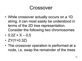 14
Crossover
• While crossover actually occurs on a 1D
string, it can most easily be understood in
terms of the 2D tree representation.
Consider the following two chromosomes
• 0.2Z + X – 0.5
• ZY(Y+0.3Z)
• The crossover operation is performed at a
node, i.e. swap the remainder of the trees
 