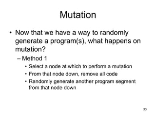 33
Mutation
• Now that we have a way to randomly
generate a program(s), what happens on
mutation?
– Method 1
• Select a node at which to perform a mutation
• From that node down, remove all code
• Randomly generate another program segment
from that node down
 