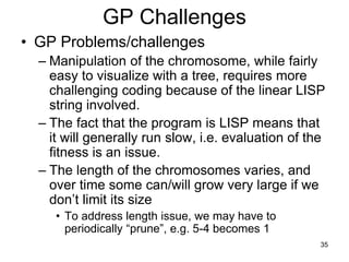 35
GP Challenges
• GP Problems/challenges
– Manipulation of the chromosome, while fairly
easy to visualize with a tree, requires more
challenging coding because of the linear LISP
string involved.
– The fact that the program is LISP means that
it will generally run slow, i.e. evaluation of the
fitness is an issue.
– The length of the chromosomes varies, and
over time some can/will grow very large if we
don’t limit its size
• To address length issue, we may have to
periodically “prune”, e.g. 5-4 becomes 1
 