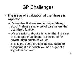 36
GP Challenges
• The issue of evaluation of the fitness is
important.
– Remember that we are no longer talking
about finding a single set of parameters that
optimize a function.
– We are talking about a function that fits a set
of data, and thus fitness is evaluated for
several data points or values.
– This is the same process as was used for
assignment 4 in which you had a genetic
algorithm problem.
 