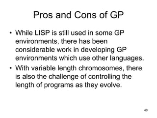 Pros and Cons of GP
• While LISP is still used in some GP
environments, there has been
considerable work in developing GP
environments which use other languages.
• With variable length chromosomes, there
is also the challenge of controlling the
length of programs as they evolve.
40
 