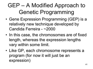 41
GEP – A Modified Approach to
Genetic Programming
• Gene Expression Programming (GEP) is a
relatively new technique developed by
Candida Ferreira - ~2000
• In this case, the chromosomes are of fixed
length, whereas the expression lengths
vary within some limit.
• Like GP, each chromosome represents a
program (for now it will just be an
expression)
 