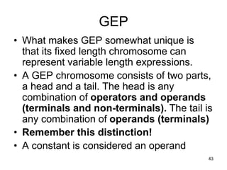 43
GEP
• What makes GEP somewhat unique is
that its fixed length chromosome can
represent variable length expressions.
• A GEP chromosome consists of two parts,
a head and a tail. The head is any
combination of operators and operands
(terminals and non-terminals). The tail is
any combination of operands (terminals)
• Remember this distinction!
• A constant is considered an operand
 
