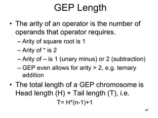 47
GEP Length
• The arity of an operator is the number of
operands that operator requires.
– Arity of square root is 1
– Arity of * is 2
– Arity of – is 1 (unary minus) or 2 (subtraction)
– GEP even allows for arity > 2, e.g. ternary
addition
• The total length of a GEP chromosome is
Head length (H) + Tail length (T), i.e.
T= H*(n-1)+1
 