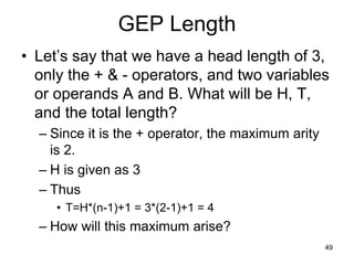 49
GEP Length
• Let’s say that we have a head length of 3,
only the + & - operators, and two variables
or operands A and B. What will be H, T,
and the total length?
– Since it is the + operator, the maximum arity
is 2.
– H is given as 3
– Thus
• T=H*(n-1)+1 = 3*(2-1)+1 = 4
– How will this maximum arise?
 