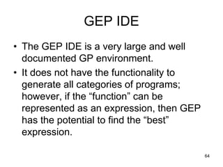 GEP IDE
• The GEP IDE is a very large and well
documented GP environment.
• It does not have the functionality to
generate all categories of programs;
however, if the “function” can be
represented as an expression, then GEP
has the potential to find the “best”
expression.
64
 