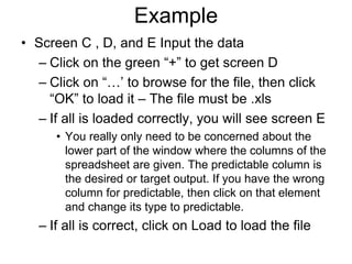Example
• Screen C , D, and E Input the data
– Click on the green “+” to get screen D
– Click on “…’ to browse for the file, then click
“OK” to load it – The file must be .xls
– If all is loaded correctly, you will see screen E
• You really only need to be concerned about the
lower part of the window where the columns of the
spreadsheet are given. The predictable column is
the desired or target output. If you have the wrong
column for predictable, then click on that element
and change its type to predictable.
– If all is correct, click on Load to load the file
 