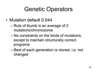 Genetic Operators
• Mutation default 0.044
– Rule of thumb is an average of 2
mutations/chromosome
– No constraints on the kinds of mutations,
except to maintain structurally correct
programs
– Best of each generation is cloned, i.e. not
changed
98
 