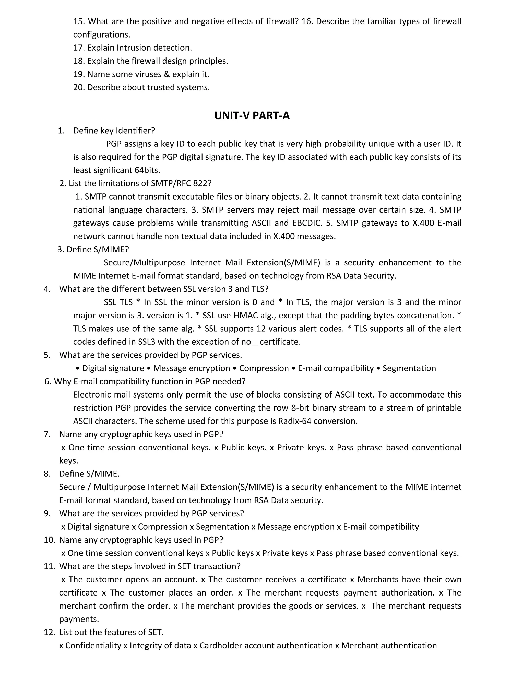 15. What are the positive and negative effects of firewall? 16. Describe the familiar types of firewall
configurations.
17. Explain Intrusion detection.
18. Explain the firewall design principles.
19. Name some viruses & explain it.
20. Describe about trusted systems.
UNIT-V PART-A
1. Define key Identifier?
PGP assigns a key ID to each public key that is very high probability unique with a user ID. It
is also required for the PGP digital signature. The key ID associated with each public key consists of its
least significant 64bits.
2. List the limitations of SMTP/RFC 822?
1. SMTP cannot transmit executable files or binary objects. 2. It cannot transmit text data containing
national language characters. 3. SMTP servers may reject mail message over certain size. 4. SMTP
gateways cause problems while transmitting ASCII and EBCDIC. 5. SMTP gateways to X.400 E-mail
network cannot handle non textual data included in X.400 messages.
3. Define S/MIME?
Secure/Multipurpose Internet Mail Extension(S/MIME) is a security enhancement to the
MIME Internet E-mail format standard, based on technology from RSA Data Security.
4. What are the different between SSL version 3 and TLS?
SSL TLS * In SSL the minor version is 0 and * In TLS, the major version is 3 and the minor
major version is 3. version is 1. * SSL use HMAC alg., except that the padding bytes concatenation. *
TLS makes use of the same alg. * SSL supports 12 various alert codes. * TLS supports all of the alert
codes defined in SSL3 with the exception of no _ certificate.
5. What are the services provided by PGP services.
• Digital signature • Message encryption • Compression • E-mail compatibility • Segmentation
6. Why E-mail compatibility function in PGP needed?
Electronic mail systems only permit the use of blocks consisting of ASCII text. To accommodate this
restriction PGP provides the service converting the row 8-bit binary stream to a stream of printable
ASCII characters. The scheme used for this purpose is Radix-64 conversion.
7. Name any cryptographic keys used in PGP?
x One-time session conventional keys. x Public keys. x Private keys. x Pass phrase based conventional
keys.
8. Define S/MIME.
Secure / Multipurpose Internet Mail Extension(S/MIME) is a security enhancement to the MIME internet
E-mail format standard, based on technology from RSA Data security.
9. What are the services provided by PGP services?
x Digital signature x Compression x Segmentation x Message encryption x E-mail compatibility
10. Name any cryptographic keys used in PGP?
x One time session conventional keys x Public keys x Private keys x Pass phrase based conventional keys.
11. What are the steps involved in SET transaction?
x The customer opens an account. x The customer receives a certificate x Merchants have their own
certificate x The customer places an order. x The merchant requests payment authorization. x The
merchant confirm the order. x The merchant provides the goods or services. x The merchant requests
payments.
12. List out the features of SET.
x Confidentiality x Integrity of data x Cardholder account authentication x Merchant authentication
 