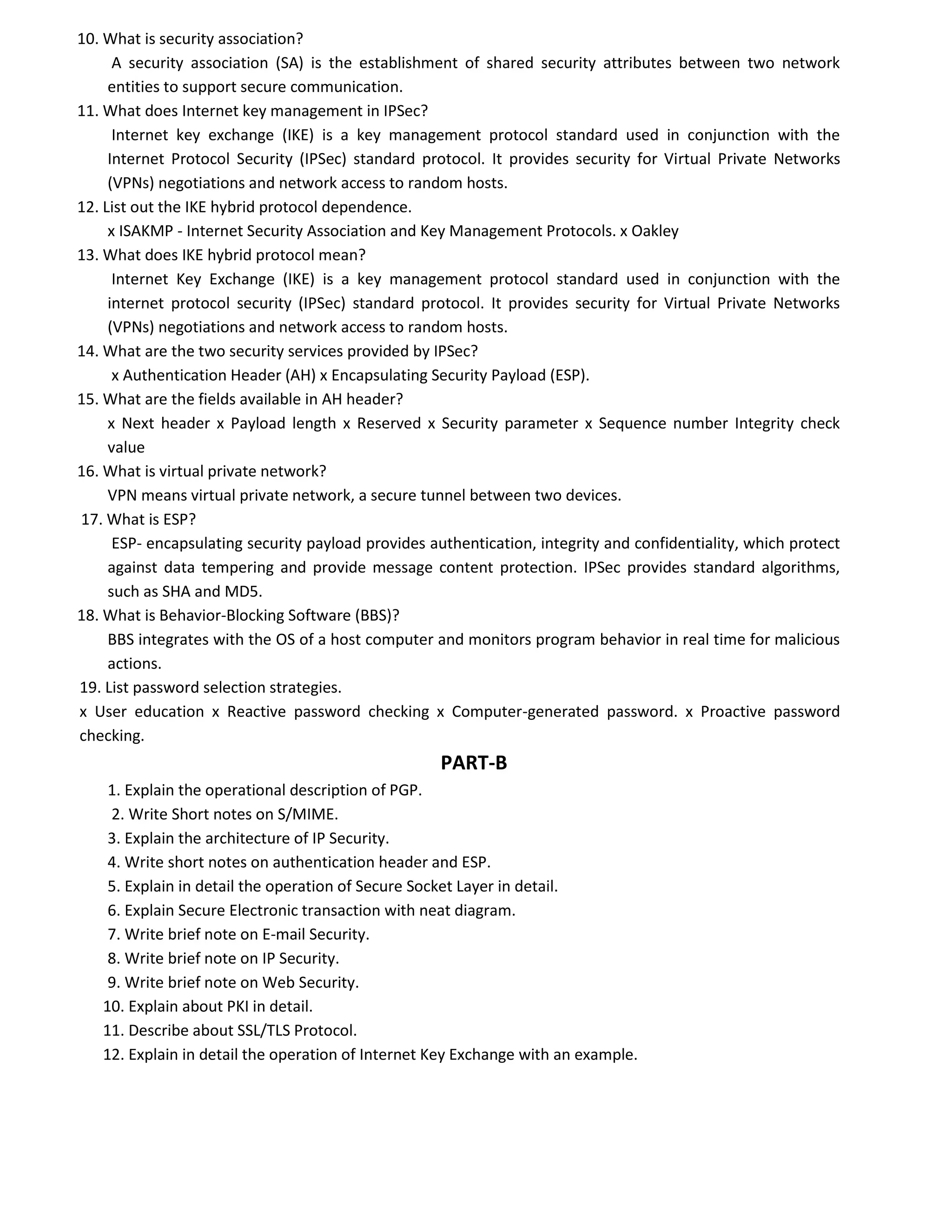 10. What is security association?
A security association (SA) is the establishment of shared security attributes between two network
entities to support secure communication.
11. What does Internet key management in IPSec?
Internet key exchange (IKE) is a key management protocol standard used in conjunction with the
Internet Protocol Security (IPSec) standard protocol. It provides security for Virtual Private Networks
(VPNs) negotiations and network access to random hosts.
12. List out the IKE hybrid protocol dependence.
x ISAKMP - Internet Security Association and Key Management Protocols. x Oakley
13. What does IKE hybrid protocol mean?
Internet Key Exchange (IKE) is a key management protocol standard used in conjunction with the
internet protocol security (IPSec) standard protocol. It provides security for Virtual Private Networks
(VPNs) negotiations and network access to random hosts.
14. What are the two security services provided by IPSec?
x Authentication Header (AH) x Encapsulating Security Payload (ESP).
15. What are the fields available in AH header?
x Next header x Payload length x Reserved x Security parameter x Sequence number Integrity check
value
16. What is virtual private network?
VPN means virtual private network, a secure tunnel between two devices.
17. What is ESP?
ESP- encapsulating security payload provides authentication, integrity and confidentiality, which protect
against data tempering and provide message content protection. IPSec provides standard algorithms,
such as SHA and MD5.
18. What is Behavior-Blocking Software (BBS)?
BBS integrates with the OS of a host computer and monitors program behavior in real time for malicious
actions.
19. List password selection strategies.
x User education x Reactive password checking x Computer-generated password. x Proactive password
checking.
PART-B
1. Explain the operational description of PGP.
2. Write Short notes on S/MIME.
3. Explain the architecture of IP Security.
4. Write short notes on authentication header and ESP.
5. Explain in detail the operation of Secure Socket Layer in detail.
6. Explain Secure Electronic transaction with neat diagram.
7. Write brief note on E-mail Security.
8. Write brief note on IP Security.
9. Write brief note on Web Security.
10. Explain about PKI in detail.
11. Describe about SSL/TLS Protocol.
12. Explain in detail the operation of Internet Key Exchange with an example.
 