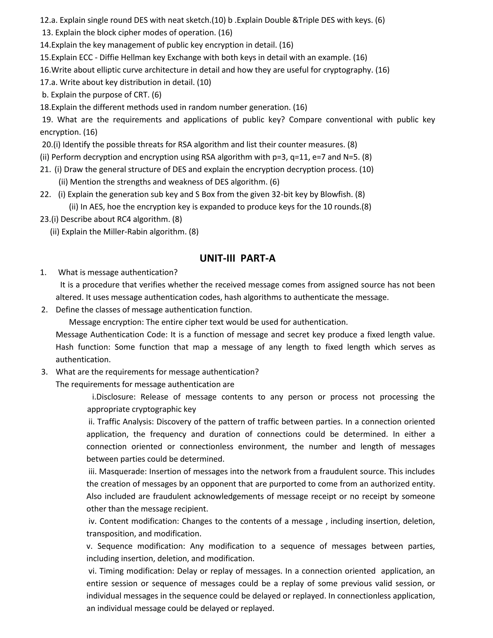 12.a. Explain single round DES with neat sketch.(10) b .Explain Double &Triple DES with keys. (6)
13. Explain the block cipher modes of operation. (16)
14.Explain the key management of public key encryption in detail. (16)
15.Explain ECC - Diffie Hellman key Exchange with both keys in detail with an example. (16)
16.Write about elliptic curve architecture in detail and how they are useful for cryptography. (16)
17.a. Write about key distribution in detail. (10)
b. Explain the purpose of CRT. (6)
18.Explain the different methods used in random number generation. (16)
19. What are the requirements and applications of public key? Compare conventional with public key
encryption. (16)
20.(i) Identify the possible threats for RSA algorithm and list their counter measures. (8)
(ii) Perform decryption and encryption using RSA algorithm with p=3, q=11, e=7 and N=5. (8)
21. (i) Draw the general structure of DES and explain the encryption decryption process. (10)
(ii) Mention the strengths and weakness of DES algorithm. (6)
22. (i) Explain the generation sub key and S Box from the given 32-bit key by Blowfish. (8)
(ii) In AES, hoe the encryption key is expanded to produce keys for the 10 rounds.(8)
23.(i) Describe about RC4 algorithm. (8)
(ii) Explain the Miller-Rabin algorithm. (8)
UNIT-III PART-A
1. What is message authentication?
It is a procedure that verifies whether the received message comes from assigned source has not been
altered. It uses message authentication codes, hash algorithms to authenticate the message.
2. Define the classes of message authentication function.
Message encryption: The entire cipher text would be used for authentication.
Message Authentication Code: It is a function of message and secret key produce a fixed length value.
Hash function: Some function that map a message of any length to fixed length which serves as
authentication.
3. What are the requirements for message authentication?
The requirements for message authentication are
i.Disclosure: Release of message contents to any person or process not processing the
appropriate cryptographic key
ii. Traffic Analysis: Discovery of the pattern of traffic between parties. In a connection oriented
application, the frequency and duration of connections could be determined. In either a
connection oriented or connectionless environment, the number and length of messages
between parties could be determined.
iii. Masquerade: Insertion of messages into the network from a fraudulent source. This includes
the creation of messages by an opponent that are purported to come from an authorized entity.
Also included are fraudulent acknowledgements of message receipt or no receipt by someone
other than the message recipient.
iv. Content modification: Changes to the contents of a message , including insertion, deletion,
transposition, and modification.
v. Sequence modification: Any modification to a sequence of messages between parties,
including insertion, deletion, and modification.
vi. Timing modification: Delay or replay of messages. In a connection oriented application, an
entire session or sequence of messages could be a replay of some previous valid session, or
individual messages in the sequence could be delayed or replayed. In connectionless application,
an individual message could be delayed or replayed.
 