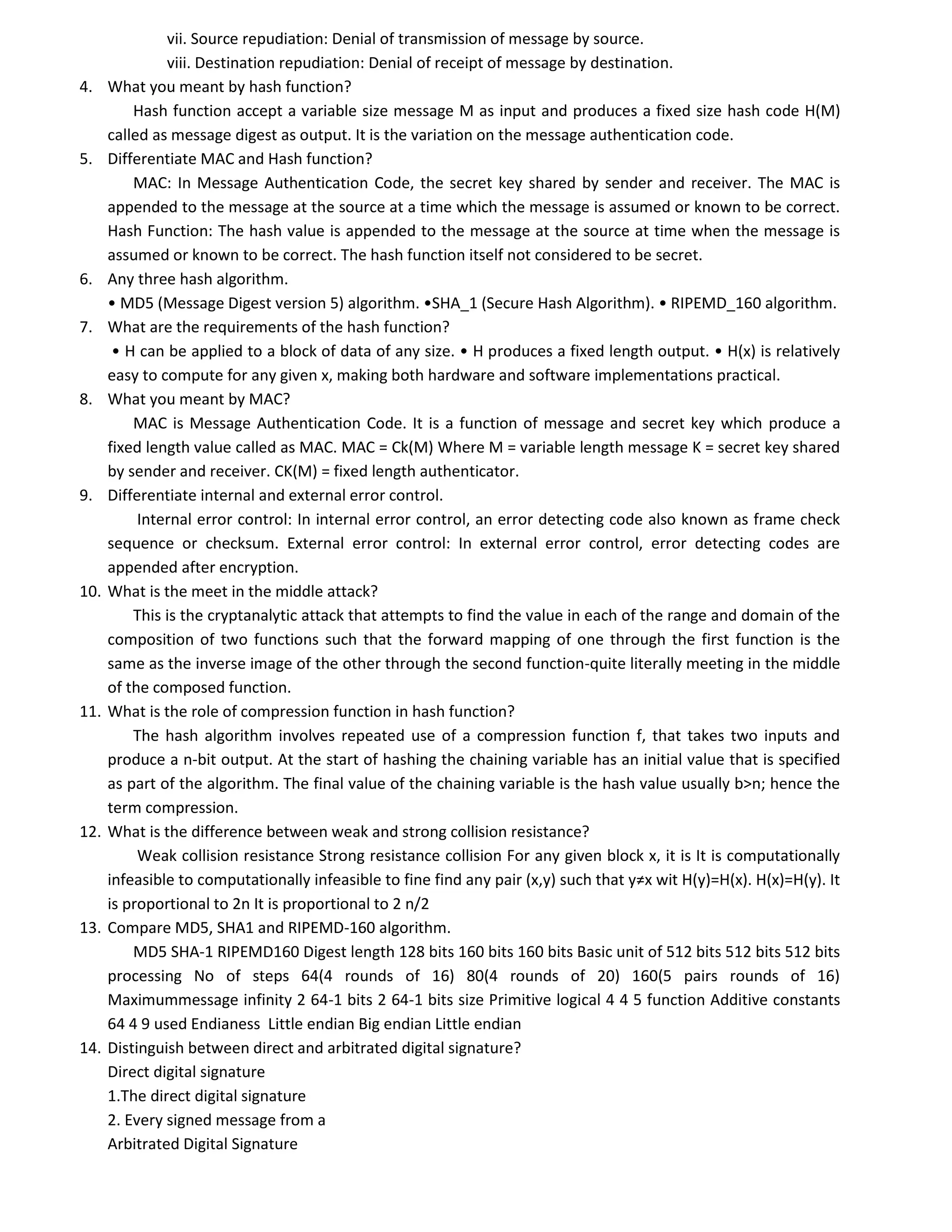 vii. Source repudiation: Denial of transmission of message by source.
viii. Destination repudiation: Denial of receipt of message by destination.
4. What you meant by hash function?
Hash function accept a variable size message M as input and produces a fixed size hash code H(M)
called as message digest as output. It is the variation on the message authentication code.
5. Differentiate MAC and Hash function?
MAC: In Message Authentication Code, the secret key shared by sender and receiver. The MAC is
appended to the message at the source at a time which the message is assumed or known to be correct.
Hash Function: The hash value is appended to the message at the source at time when the message is
assumed or known to be correct. The hash function itself not considered to be secret.
6. Any three hash algorithm.
• MD5 (Message Digest version 5) algorithm. •SHA_1 (Secure Hash Algorithm). • RIPEMD_160 algorithm.
7. What are the requirements of the hash function?
• H can be applied to a block of data of any size. • H produces a fixed length output. • H(x) is relatively
easy to compute for any given x, making both hardware and software implementations practical.
8. What you meant by MAC?
MAC is Message Authentication Code. It is a function of message and secret key which produce a
fixed length value called as MAC. MAC = Ck(M) Where M = variable length message K = secret key shared
by sender and receiver. CK(M) = fixed length authenticator.
9. Differentiate internal and external error control.
Internal error control: In internal error control, an error detecting code also known as frame check
sequence or checksum. External error control: In external error control, error detecting codes are
appended after encryption.
10. What is the meet in the middle attack?
This is the cryptanalytic attack that attempts to find the value in each of the range and domain of the
composition of two functions such that the forward mapping of one through the first function is the
same as the inverse image of the other through the second function-quite literally meeting in the middle
of the composed function.
11. What is the role of compression function in hash function?
The hash algorithm involves repeated use of a compression function f, that takes two inputs and
produce a n-bit output. At the start of hashing the chaining variable has an initial value that is specified
as part of the algorithm. The final value of the chaining variable is the hash value usually b>n; hence the
term compression.
12. What is the difference between weak and strong collision resistance?
Weak collision resistance Strong resistance collision For any given block x, it is It is computationally
infeasible to computationally infeasible to fine find any pair (x,y) such that y≠x wit H(y)=H(x). H(x)=H(y). It
is proportional to 2n It is proportional to 2 n/2
13. Compare MD5, SHA1 and RIPEMD-160 algorithm.
MD5 SHA-1 RIPEMD160 Digest length 128 bits 160 bits 160 bits Basic unit of 512 bits 512 bits 512 bits
processing No of steps 64(4 rounds of 16) 80(4 rounds of 20) 160(5 pairs rounds of 16)
Maximummessage infinity 2 64-1 bits 2 64-1 bits size Primitive logical 4 4 5 function Additive constants
64 4 9 used Endianess Little endian Big endian Little endian
14. Distinguish between direct and arbitrated digital signature?
Direct digital signature
1.The direct digital signature
2. Every signed message from a
Arbitrated Digital Signature
 