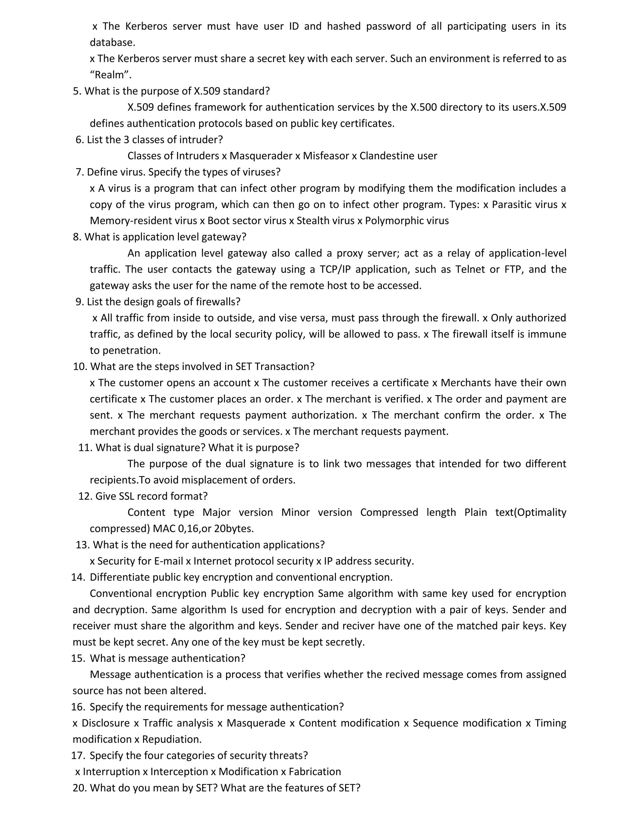 x The Kerberos server must have user ID and hashed password of all participating users in its
database.
x The Kerberos server must share a secret key with each server. Such an environment is referred to as
“Realm”.
5. What is the purpose of X.509 standard?
X.509 defines framework for authentication services by the X.500 directory to its users.X.509
defines authentication protocols based on public key certificates.
6. List the 3 classes of intruder?
Classes of Intruders x Masquerader x Misfeasor x Clandestine user
7. Define virus. Specify the types of viruses?
x A virus is a program that can infect other program by modifying them the modification includes a
copy of the virus program, which can then go on to infect other program. Types: x Parasitic virus x
Memory-resident virus x Boot sector virus x Stealth virus x Polymorphic virus
8. What is application level gateway?
An application level gateway also called a proxy server; act as a relay of application-level
traffic. The user contacts the gateway using a TCP/IP application, such as Telnet or FTP, and the
gateway asks the user for the name of the remote host to be accessed.
9. List the design goals of firewalls?
x All traffic from inside to outside, and vise versa, must pass through the firewall. x Only authorized
traffic, as defined by the local security policy, will be allowed to pass. x The firewall itself is immune
to penetration.
10. What are the steps involved in SET Transaction?
x The customer opens an account x The customer receives a certificate x Merchants have their own
certificate x The customer places an order. x The merchant is verified. x The order and payment are
sent. x The merchant requests payment authorization. x The merchant confirm the order. x The
merchant provides the goods or services. x The merchant requests payment.
11. What is dual signature? What it is purpose?
The purpose of the dual signature is to link two messages that intended for two different
recipients.To avoid misplacement of orders.
12. Give SSL record format?
Content type Major version Minor version Compressed length Plain text(Optimality
compressed) MAC 0,16,or 20bytes.
13. What is the need for authentication applications?
x Security for E-mail x Internet protocol security x IP address security.
14. Differentiate public key encryption and conventional encryption.
Conventional encryption Public key encryption Same algorithm with same key used for encryption
and decryption. Same algorithm Is used for encryption and decryption with a pair of keys. Sender and
receiver must share the algorithm and keys. Sender and reciver have one of the matched pair keys. Key
must be kept secret. Any one of the key must be kept secretly.
15. What is message authentication?
Message authentication is a process that verifies whether the recived message comes from assigned
source has not been altered.
16. Specify the requirements for message authentication?
x Disclosure x Traffic analysis x Masquerade x Content modification x Sequence modification x Timing
modification x Repudiation.
17. Specify the four categories of security threats?
x Interruption x Interception x Modification x Fabrication
20. What do you mean by SET? What are the features of SET?
 