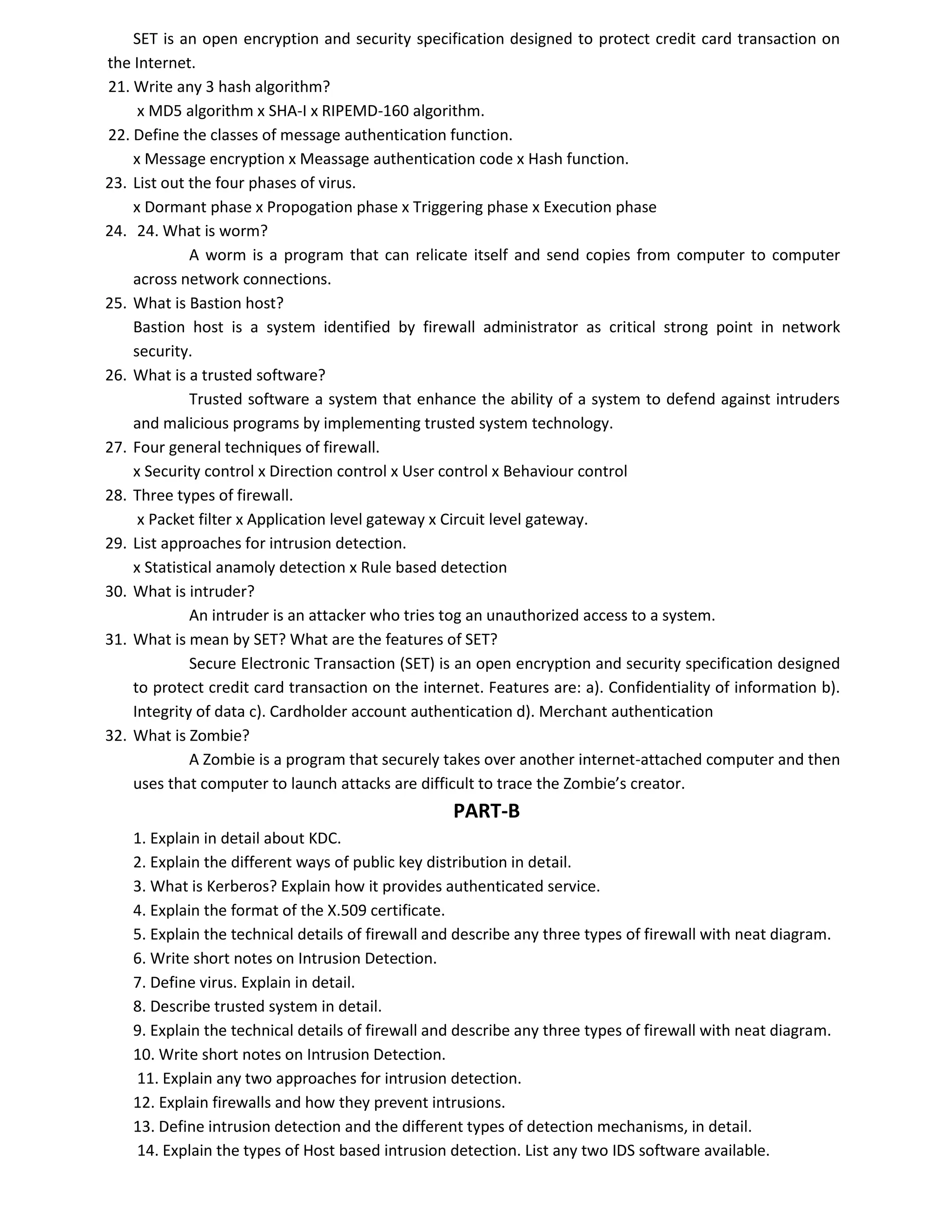 SET is an open encryption and security specification designed to protect credit card transaction on
the Internet.
21. Write any 3 hash algorithm?
x MD5 algorithm x SHA-I x RIPEMD-160 algorithm.
22. Define the classes of message authentication function.
x Message encryption x Meassage authentication code x Hash function.
23. List out the four phases of virus.
x Dormant phase x Propogation phase x Triggering phase x Execution phase
24. 24. What is worm?
A worm is a program that can relicate itself and send copies from computer to computer
across network connections.
25. What is Bastion host?
Bastion host is a system identified by firewall administrator as critical strong point in network
security.
26. What is a trusted software?
Trusted software a system that enhance the ability of a system to defend against intruders
and malicious programs by implementing trusted system technology.
27. Four general techniques of firewall.
x Security control x Direction control x User control x Behaviour control
28. Three types of firewall.
x Packet filter x Application level gateway x Circuit level gateway.
29. List approaches for intrusion detection.
x Statistical anamoly detection x Rule based detection
30. What is intruder?
An intruder is an attacker who tries tog an unauthorized access to a system.
31. What is mean by SET? What are the features of SET?
Secure Electronic Transaction (SET) is an open encryption and security specification designed
to protect credit card transaction on the internet. Features are: a). Confidentiality of information b).
Integrity of data c). Cardholder account authentication d). Merchant authentication
32. What is Zombie?
A Zombie is a program that securely takes over another internet-attached computer and then
uses that computer to launch attacks are difficult to trace the Zombie’s creator.
PART-B
1. Explain in detail about KDC.
2. Explain the different ways of public key distribution in detail.
3. What is Kerberos? Explain how it provides authenticated service.
4. Explain the format of the X.509 certificate.
5. Explain the technical details of firewall and describe any three types of firewall with neat diagram.
6. Write short notes on Intrusion Detection.
7. Define virus. Explain in detail.
8. Describe trusted system in detail.
9. Explain the technical details of firewall and describe any three types of firewall with neat diagram.
10. Write short notes on Intrusion Detection.
11. Explain any two approaches for intrusion detection.
12. Explain firewalls and how they prevent intrusions.
13. Define intrusion detection and the different types of detection mechanisms, in detail.
14. Explain the types of Host based intrusion detection. List any two IDS software available.
 