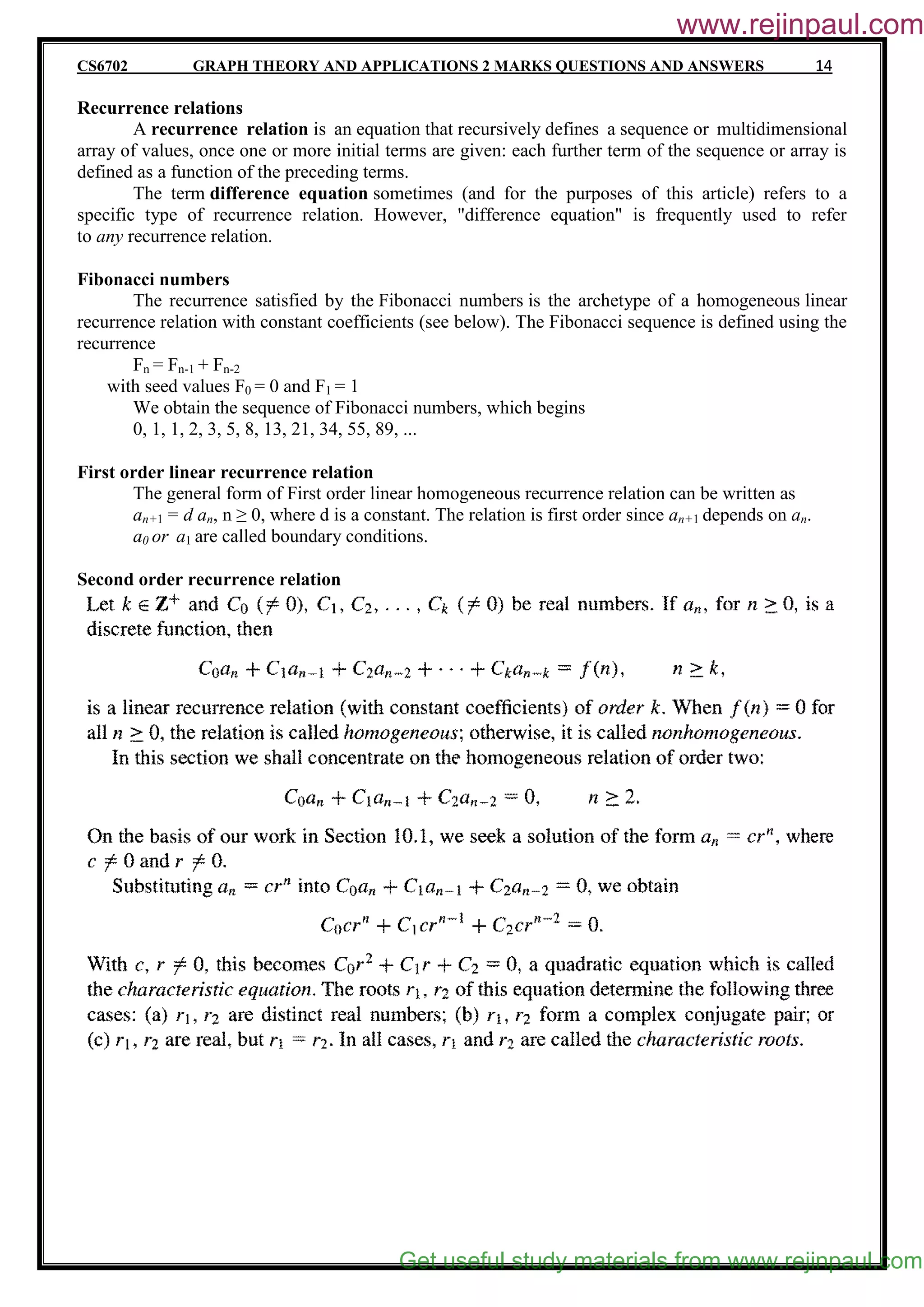 CS6702 GRAPH THEORY AND APPLICATIONS 2 MARKS QUESTIONS AND ANSWERS 14
Recurrence relations
A recurrence relation is an equation that recursively defines a sequence or multidimensional
array of values, once one or more initial terms are given: each further term of the sequence or array is
defined as a function of the preceding terms.
The term difference equation sometimes (and for the purposes of this article) refers to a
specific type of recurrence relation. However, "difference equation" is frequently used to refer
to any recurrence relation.
Fibonacci numbers
The recurrence satisfied by the Fibonacci numbers is the archetype of a homogeneous linear
recurrence relation with constant coefficients (see below). The Fibonacci sequence is defined using the
recurrence
Fn = Fn-1 + Fn-2
with seed values F0 = 0 and F1 = 1
We obtain the sequence of Fibonacci numbers, which begins
0, 1, 1, 2, 3, 5, 8, 13, 21, 34, 55, 89, ...
First order linear recurrence relation
The general form of First order linear homogeneous recurrence relation can be written as
an+1 = d an, n ≥ 0, where d is a constant. The relation is first order since an+1 depends on an.
a0 or a1 are called boundary conditions.
Second order recurrence relation
Get useful study materials from www.rejinpaul.com
www.rejinpaul.com
 