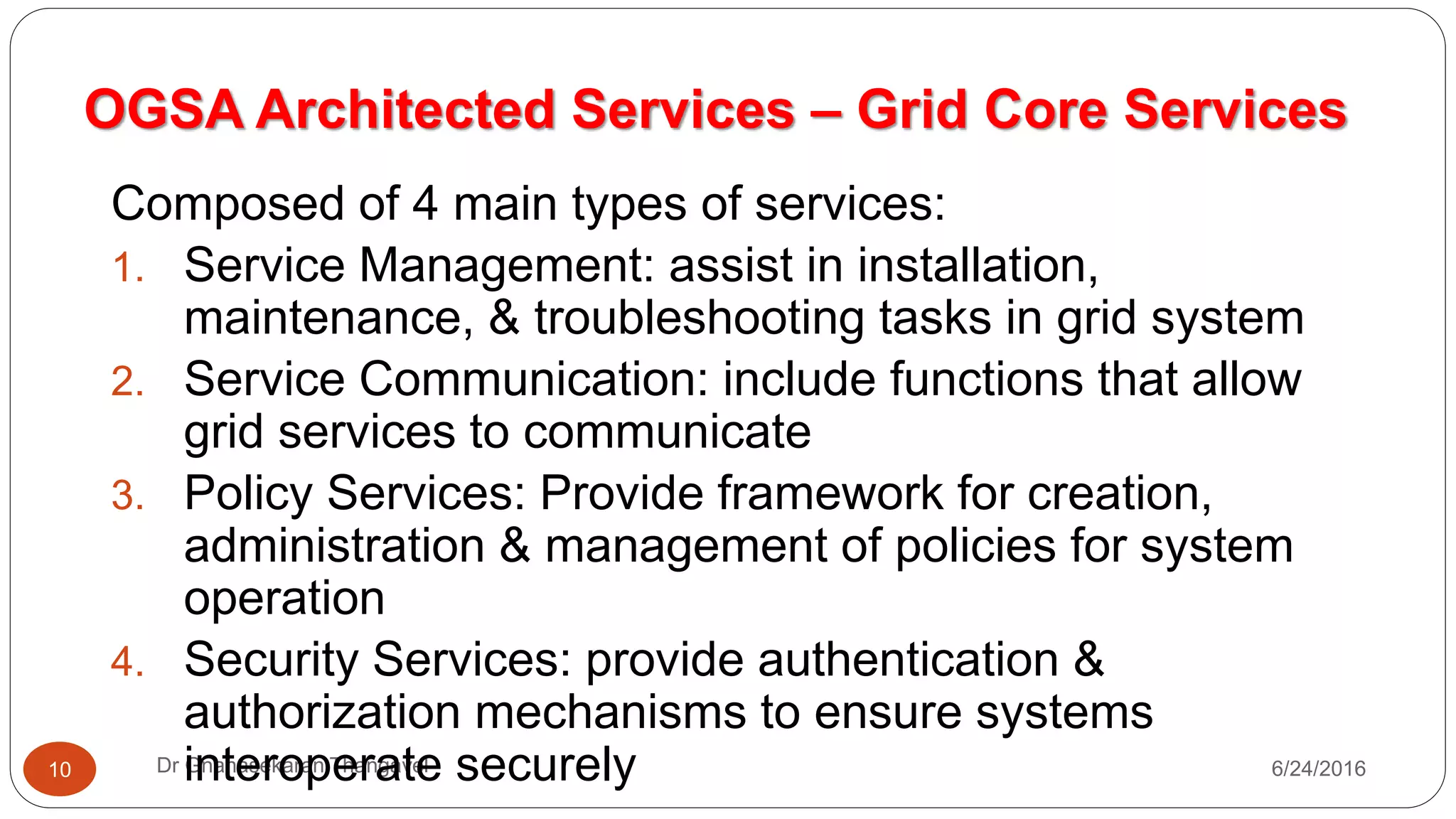 OGSA Architected Services – Grid Core Services
7/17/2016Dr Gnanasekaran Thangavel10
Composed of 4 main types of services:
1. Service Management: assist in installation,
maintenance, & troubleshooting tasks in grid system
2. Service Communication: include functions that allow
grid services to communicate
3. Policy Services: Provide framework for creation,
administration & management of policies for system
operation
4. Security Services: provide authentication &
authorization mechanisms to ensure systems
interoperate securely
 