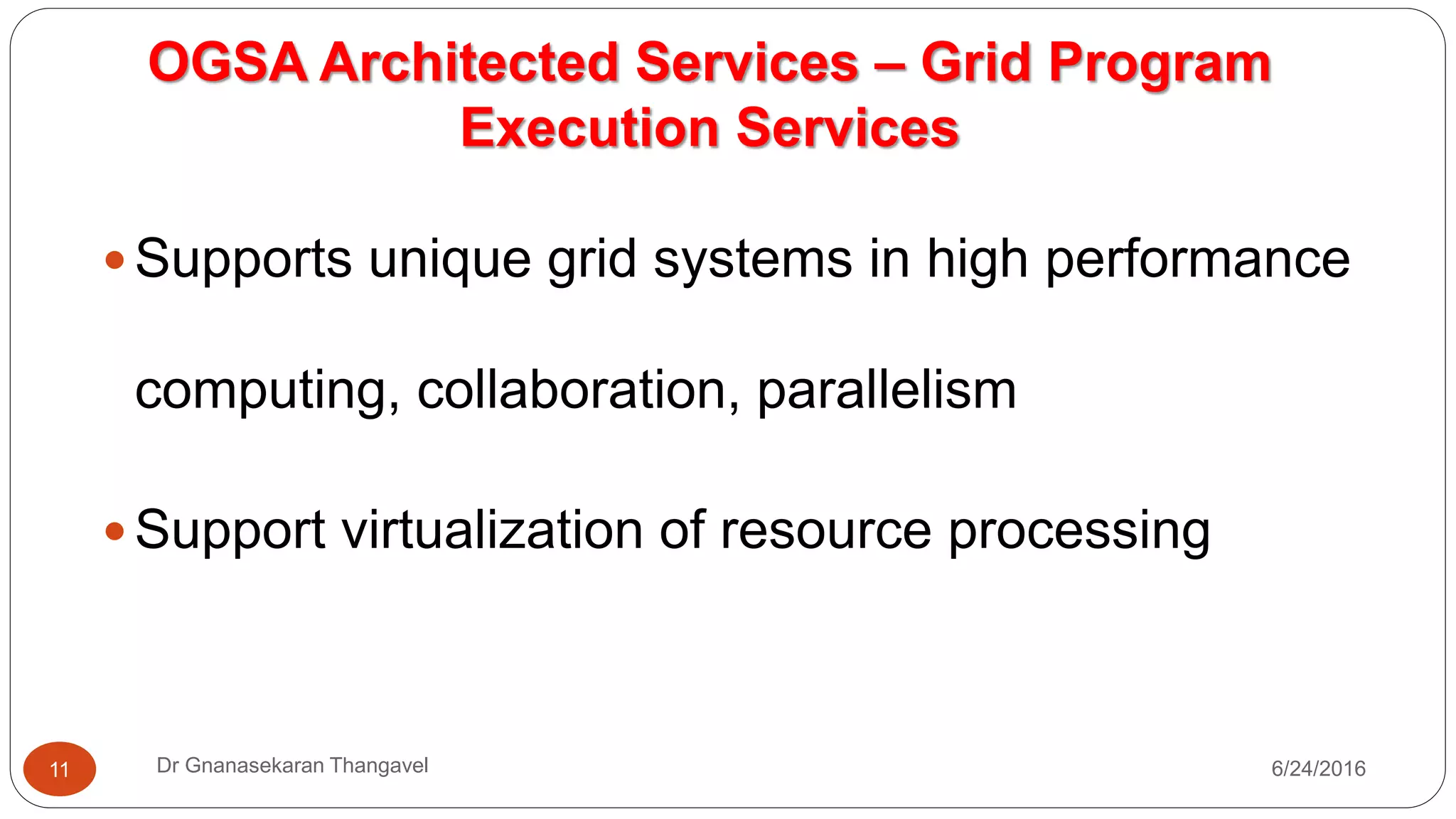 OGSA Architected Services – Grid Program
Execution Services
7/17/2016Dr Gnanasekaran Thangavel11
 Supports unique grid systems in high performance
computing, collaboration, parallelism
 Support virtualization of resource processing
 