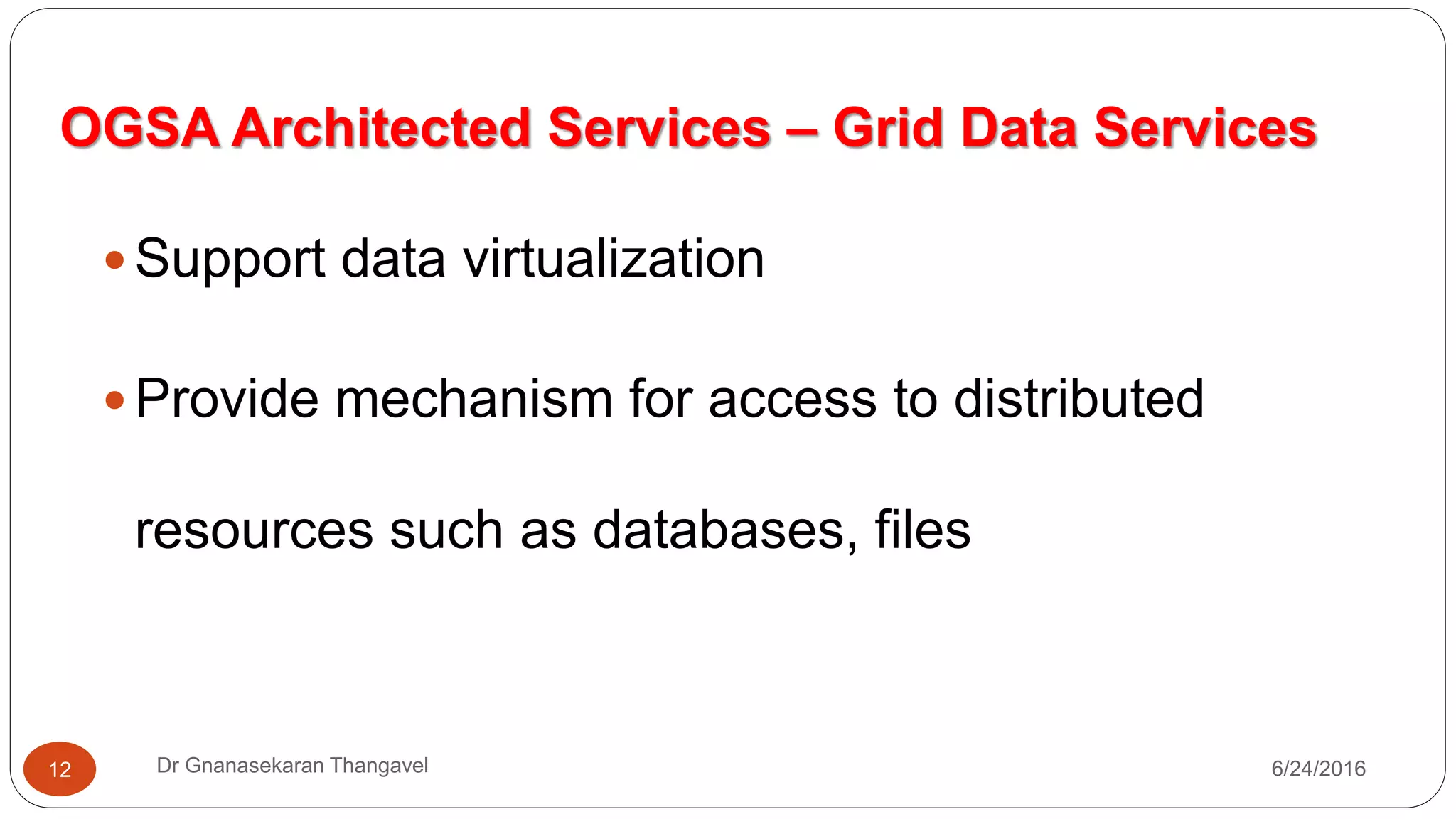 OGSA Architected Services – Grid Data Services
7/17/2016Dr Gnanasekaran Thangavel12
 Support data virtualization
 Provide mechanism for access to distributed
resources such as databases, files
 