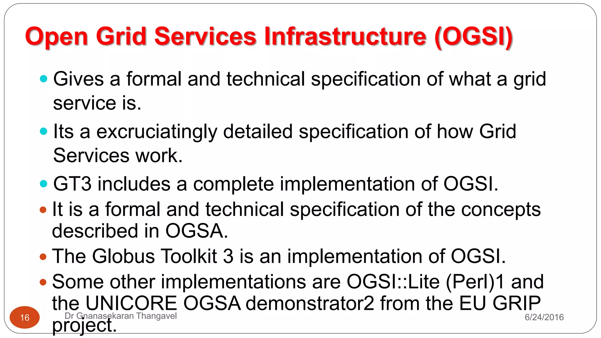Open Grid Services Infrastructure (OGSI)
7/17/2016Dr Gnanasekaran Thangavel16
 Gives a formal and technical specification of what a grid
service is.
 Its a excruciatingly detailed specification of how Grid
Services work.
 GT3 includes a complete implementation of OGSI.
 It is a formal and technical specification of the concepts
described in OGSA.
 The Globus Toolkit 3 is an implementation of OGSI.
 Some other implementations are OGSI::Lite (Perl)1 and the
UNICORE OGSA demonstrator2 from the EU GRIP project.
 OGSI specification defines grid services and builds upon
 