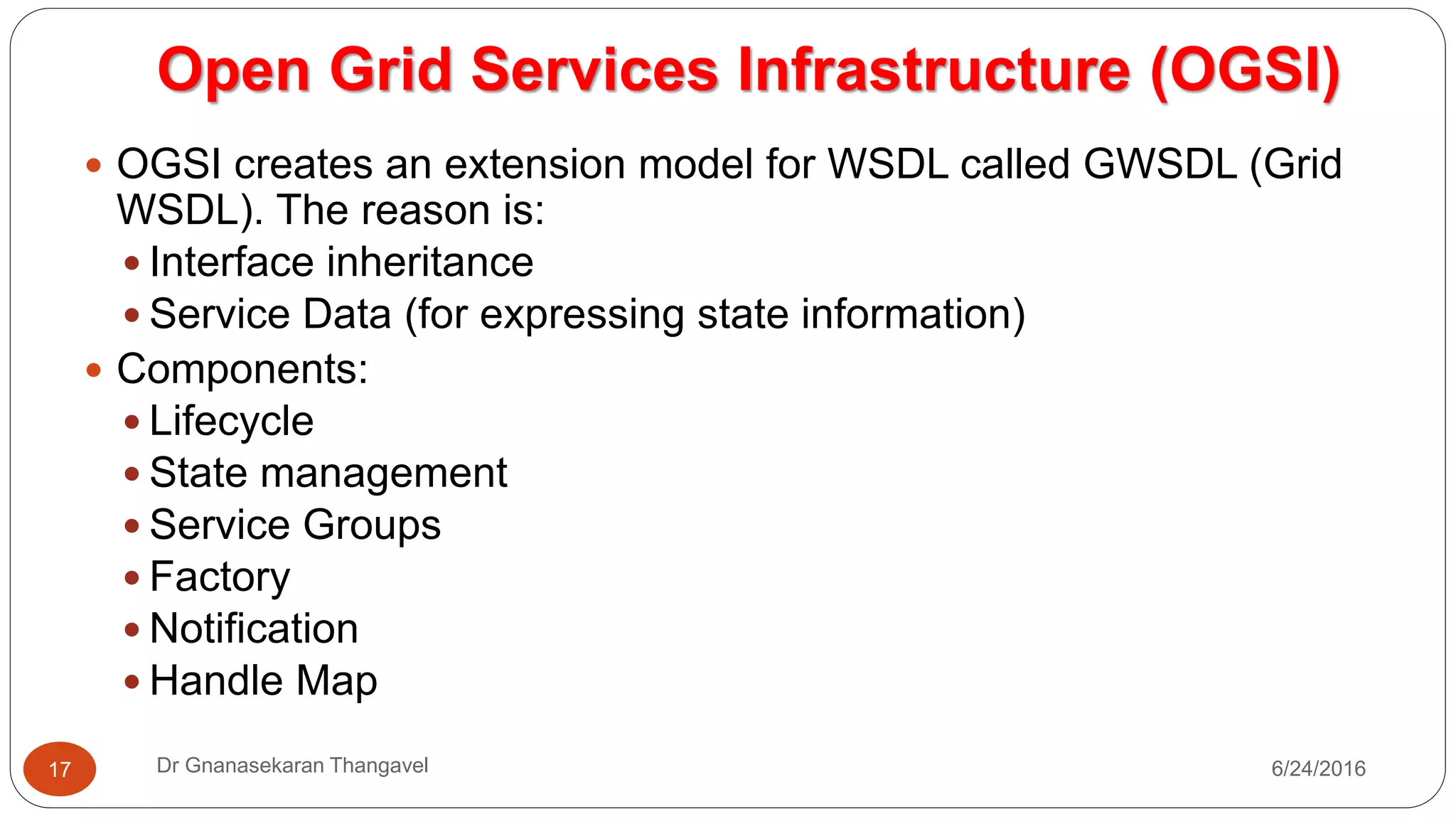 7/17/2016Dr Gnanasekaran Thangavel17
 OGSI creates an extension model for WSDL called GWSDL (Grid
WSDL). The reason is:
 Interface inheritance
 Service Data (for expressing state information)
 Components:
 Lifecycle
 State management
 Service Groups
 Factory
 Notification
 Handle Map
Open Grid Services Infrastructure (OGSI)
 