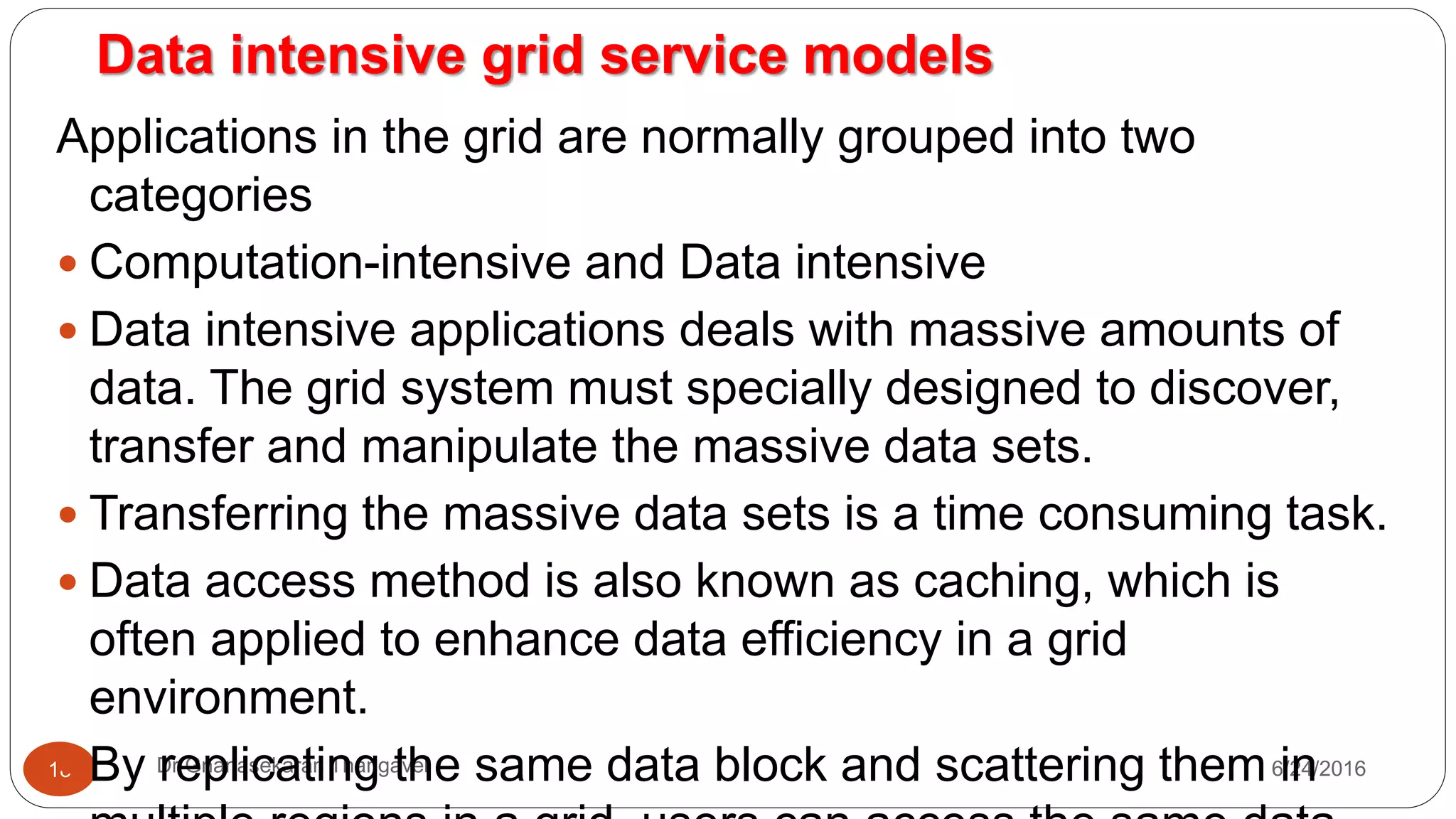 Data intensive grid service models
7/17/2016Dr Gnanasekaran Thangavel18
Applications in the grid are normally grouped into two
categories
 Computation-intensive and Data intensive
 Data intensive applications deals with massive amounts of
data. The grid system must specially designed to discover,
transfer and manipulate the massive data sets.
 Transferring the massive data sets is a time consuming task.
 Data access method is also known as caching, which is
often applied to enhance data efficiency in a grid
environment.
 By replicating the same data block and scattering them in
 