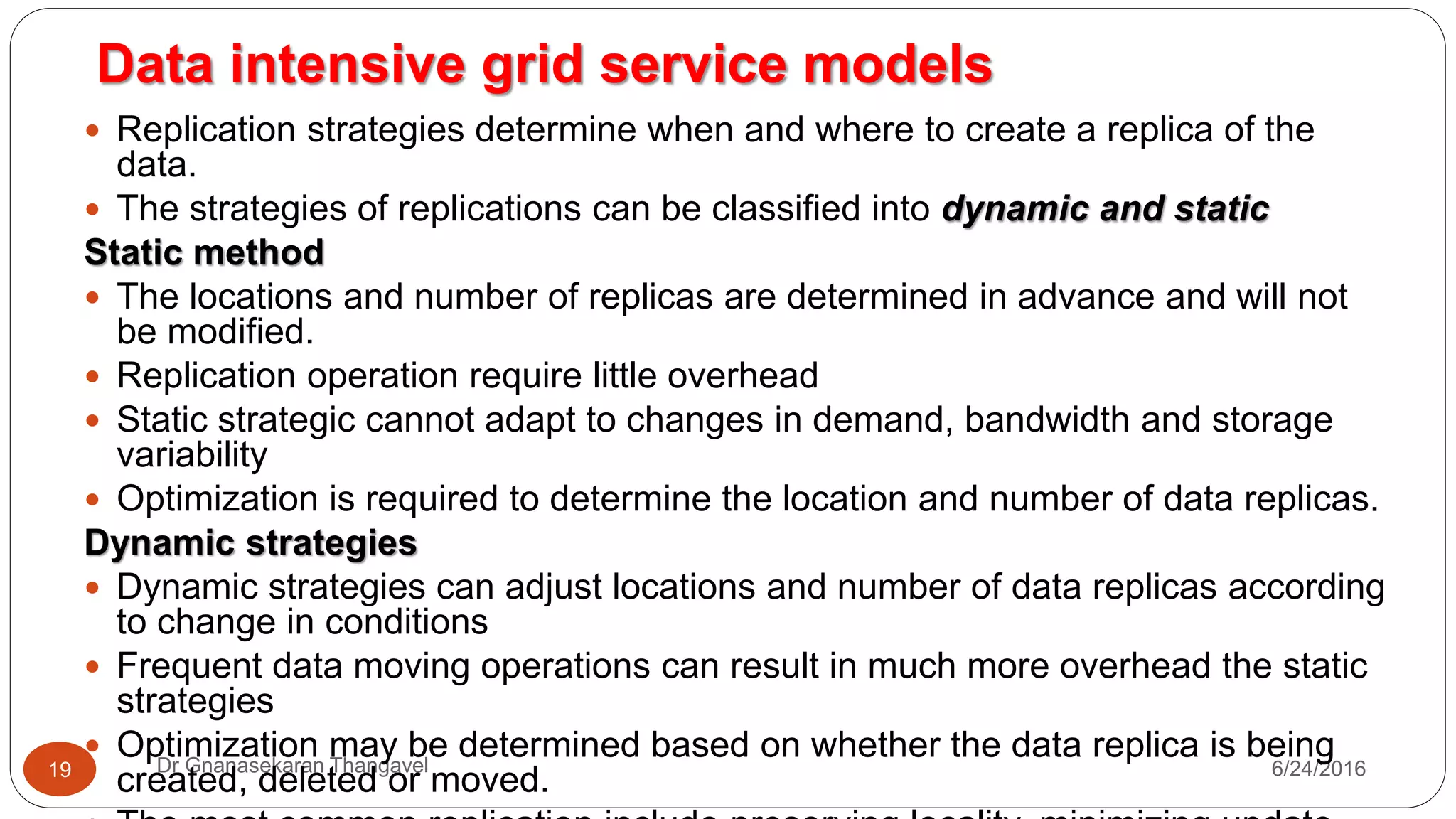 7/17/2016Dr Gnanasekaran Thangavel19
 Replication strategies determine when and where to create a replica of the
data.
 The strategies of replications can be classified into dynamic and static
Static method
 The locations and number of replicas are determined in advance and will not
be modified.
 Replication operation require little overhead
 Static strategic cannot adapt to changes in demand, bandwidth and storage
variability
 Optimization is required to determine the location and number of data replicas.
Dynamic strategies
 Dynamic strategies can adjust locations and number of data replicas according
to change in conditions
 Frequent data moving operations can result in much more overhead the static
strategies
 Optimization may be determined based on whether the data replica is being
created, deleted or moved.
Data intensive grid service models
 