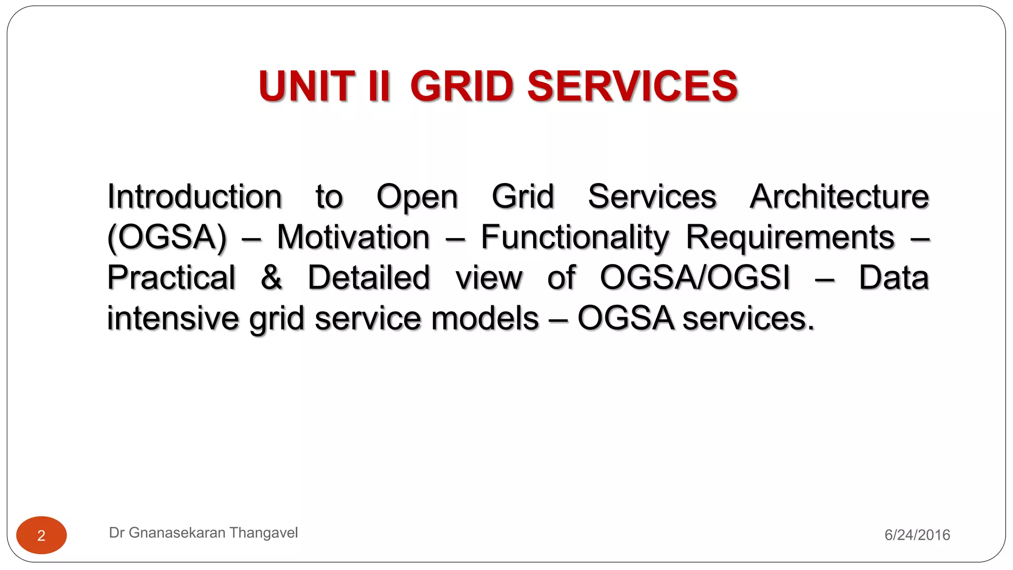 UNIT II GRID SERVICES
Introduction to Open Grid Services Architecture
(OGSA) – Motivation – Functionality Requirements –
Practical & Detailed view of OGSA/OGSI – Data
intensive grid service models – OGSA services.
7/17/20162 Dr Gnanasekaran Thangavel
 