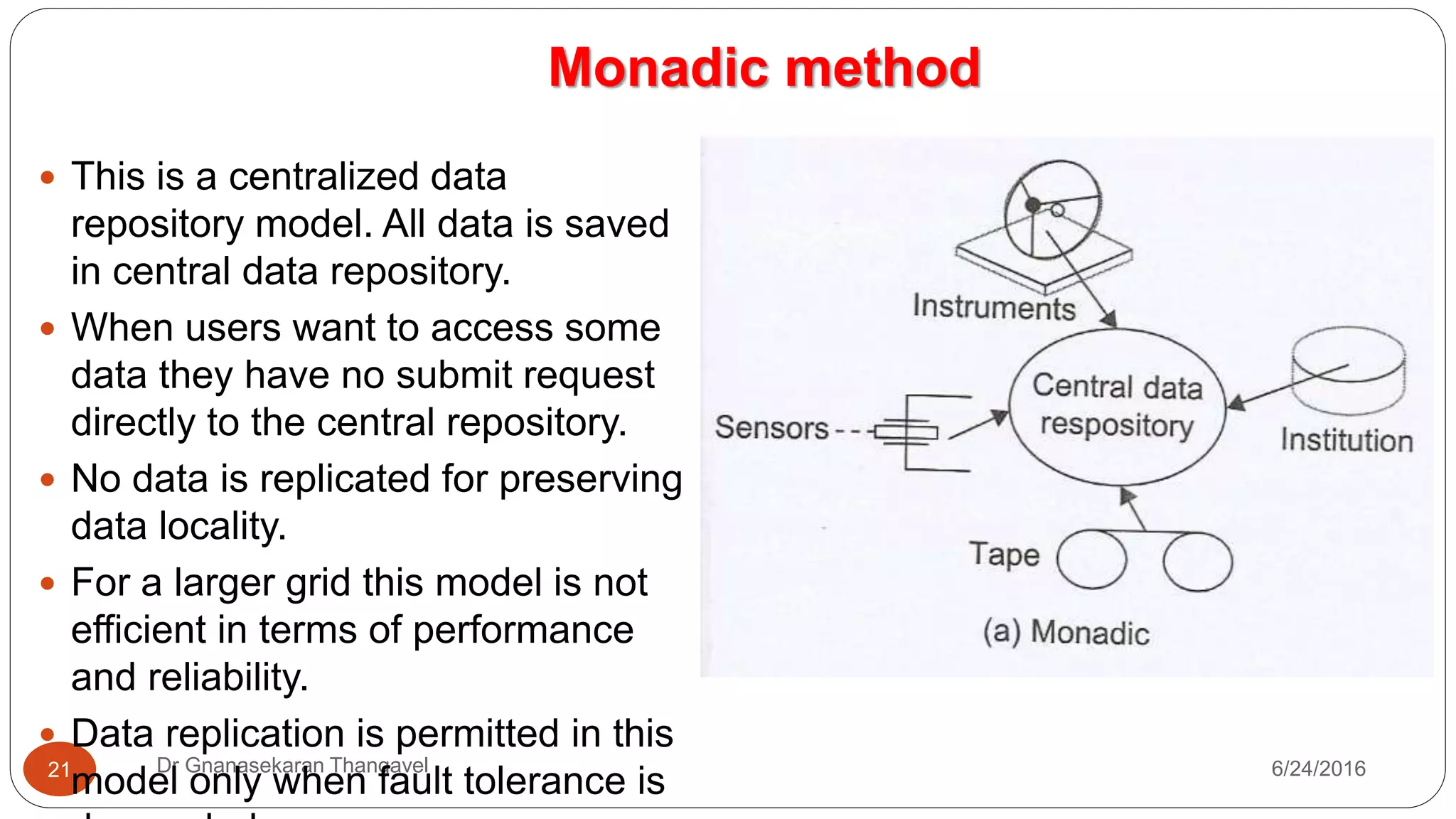 Monadic method
7/17/2016Dr Gnanasekaran Thangavel21
 This is a centralized data
repository model. All data is saved
in central data repository.
 When users want to access some
data they have no submit request
directly to the central repository.
 No data is replicated for preserving
data locality.
 For a larger grid this model is not
efficient in terms of performance
and reliability.
 Data replication is permitted in this
model only when fault tolerance is
 