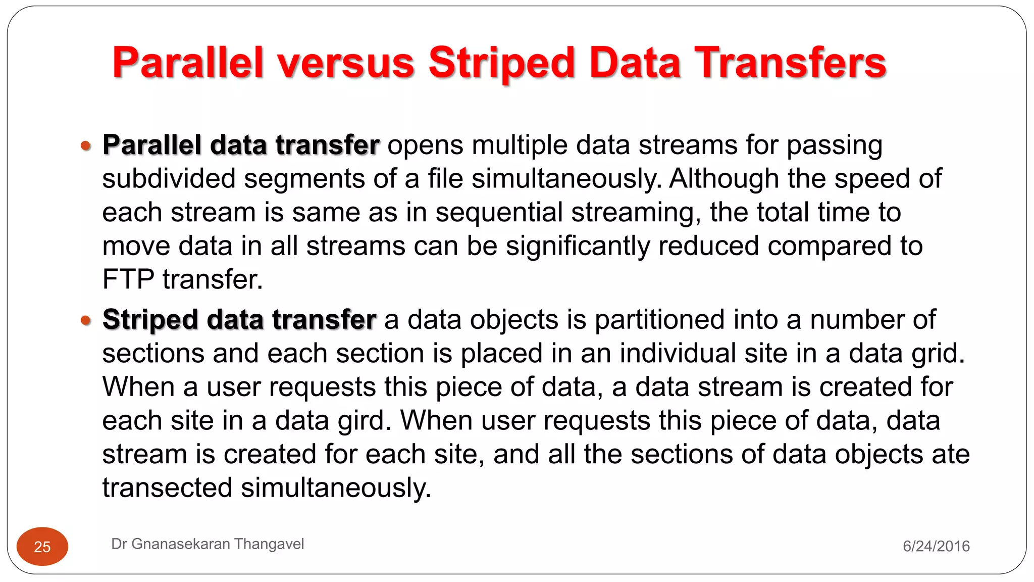 Parallel versus Striped Data Transfers
7/17/2016Dr Gnanasekaran Thangavel25
 Parallel data transfer opens multiple data streams for passing
subdivided segments of a file simultaneously. Although the speed of
each stream is same as in sequential streaming, the total time to
move data in all streams can be significantly reduced compared to
FTP transfer.
 Striped data transfer a data objects is partitioned into a number of
sections and each section is placed in an individual site in a data grid.
When a user requests this piece of data, a data stream is created for
each site in a data gird. When user requests this piece of data, data
stream is created for each site, and all the sections of data objects ate
transected simultaneously.
 