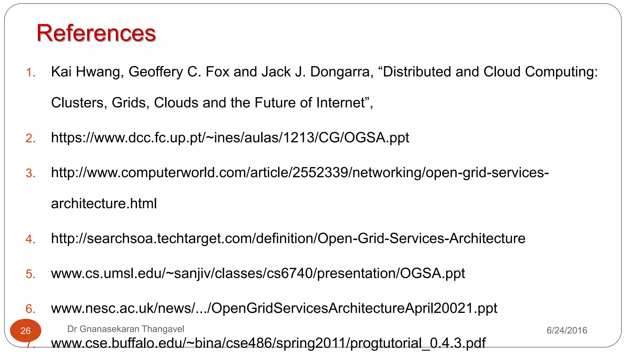 Grid Services and OGSA
7/17/2016Dr Gnanasekaran Thangavel26
 Facilitate use and management of resources across distributed,
heterogeneous environments
 Deliver seamless QoS
 Define open, published interfaces in order to provide interoperability of
diverse resources
 Exploit industry-standard integration technologies
 Develop standards that achieve interoperability
 Integrate, virtualize, and manage services and resources in a distributed,
heterogeneous environment
 Deliver functionality as loosely coupled, interacting services aligned with
industry- accepted web service standards
 