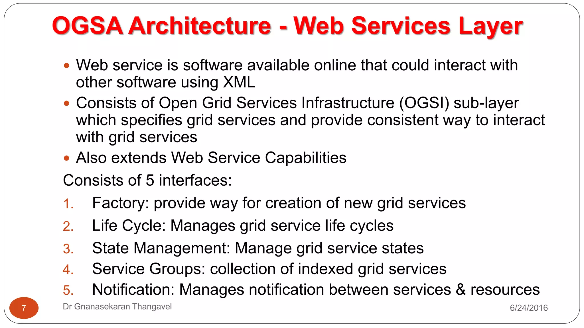 OGSA Architecture - Web Services Layer
7/17/2016Dr Gnanasekaran Thangavel7
 Web service is software available online that could interact with other
software using XML
 Consists of Open Grid Services Infrastructure (OGSI) sub-layer which
specifies grid services and provide consistent way to interact with grid
services
 Also extends Web Service Capabilities
Consists of 5 interfaces:
1. Factory: provide way for creation of new grid services
2. Life Cycle: Manages grid service life cycles
3. State Management: Manage grid service states
4. Service Groups: collection of indexed grid services
5. Notification: Manages notification between services & resources
 