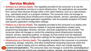 Service Models
8/1/2016Dr Gnanasekaran Thangavel10
 Software as a Service (SaaS). The capability provided to the consumer is to use the
provider’s applications running on a cloud infrastructure. The applications are accessible
from various client devices through either a thin client interface, such as a web browser
(e.g., web-based email), or a program interface. The consumer does not manage or
control the underlying cloud infrastructure including network, servers, operating systems,
storage, or even individual application capabilities, with the possible exception of limited
user-specific application configuration settings.
 Platform as a Service (PaaS). The capability provided to the consumer is to deploy onto
the cloud infrastructure consumer-created or acquired applications created using
programming languages, libraries, services, and tools supported by the provider. The
consumer does not manage or control the underlying cloud infrastructure including
network, servers, operating systems, or storage, but has control over the deployed
applications and possibly configuration settings for the application-hosting environment.
 Infrastructure as a Service (IaaS). The capability provided to the consumer is to provision
processing, storage, networks, and other fundamental computing resources where the
consumer is able to deploy and run arbitrary software, which can include operating
systems and applications. The consumer does not manage or control the underlying cloud
infrastructure but has control over operating systems, storage, and deployed applications;
 