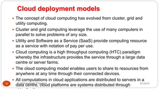 Cloud deployment models
8/1/2016Dr Gnanasekaran Thangavel15
 The concept of cloud computing has evolved from cluster, grid and
utility computing.
 Cluster and grid computing leverage the use of many computers in
parallel to solve problems of any size.
 Utility and Software as a Service (SaaS) provide computing resource
as a service with notation of pay per use.
 Cloud computing is a high throughput computing (HTC) paradigm
whereby the infrastructure provides the service through a large data
centre or server farms.
 The cloud computing model enables users to share to resources from
anywhere at any time through their connected devices.
 All computations in cloud applications are distributed to servers in a
data centre, cloud platforms are systems distributed through
 