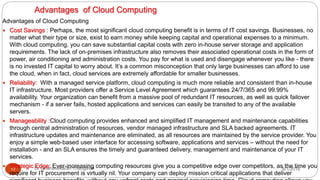 Advantages of Cloud Computing
8/1/2016Dr Gnanasekaran Thangavel17
Advantages of Cloud Computing
 Cost Savings : Perhaps, the most significant cloud computing benefit is in terms of IT cost savings. Businesses, no
matter what their type or size, exist to earn money while keeping capital and operational expenses to a minimum.
With cloud computing, you can save substantial capital costs with zero in-house server storage and application
requirements. The lack of on-premises infrastructure also removes their associated operational costs in the form of
power, air conditioning and administration costs. You pay for what is used and disengage whenever you like - there
is no invested IT capital to worry about. It’s a common misconception that only large businesses can afford to use
the cloud, when in fact, cloud services are extremely affordable for smaller businesses.
 Reliability: With a managed service platform, cloud computing is much more reliable and consistent than in-house
IT infrastructure. Most providers offer a Service Level Agreement which guarantees 24/7/365 and 99.99%
availability. Your organization can benefit from a massive pool of redundant IT resources, as well as quick failover
mechanism - if a server fails, hosted applications and services can easily be transited to any of the available
servers.
 Manageability :Cloud computing provides enhanced and simplified IT management and maintenance capabilities
through central administration of resources, vendor managed infrastructure and SLA backed agreements. IT
infrastructure updates and maintenance are eliminated, as all resources are maintained by the service provider. You
enjoy a simple web-based user interface for accessing software, applications and services – without the need for
installation - and an SLA ensures the timely and guaranteed delivery, management and maintenance of your IT
services.
 Strategic Edge: Ever-increasing computing resources give you a competitive edge over competitors, as the time you
require for IT procurement is virtually nil. Your company can deploy mission critical applications that deliver
 