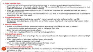 8/1/2016Dr Gnanasekaran Thangavel18
 Lower computer costs:
 You do not need a high-powered and high-priced computer to run cloud computing's web-based applications.
 Since applications run in the cloud, not on the desktop PC, your desktop PC does not need the processing power or hard
disk space demanded by traditional desktop software.
 When you are using web-based applications, your PC can be less expensive, with a smaller hard disk, less memory,
more efficient processor...
 In fact, your PC in this scenario does not even need a CD or DVD drive, as no software programs have to be loaded and
no document files need to be saved.
 Improved performance:
 With few large programs hogging your computer's memory, you will see better performance from your PC.
 Computers in a cloud computing system boot and run faster because they have fewer programs and processes loaded
into memory…
 Reduced software costs:
 Instead of purchasing expensive software applications, you can get most of what you need for free-ish!
 most cloud computing applications today, such as the Google Docs suite.
 better than paying for similar commercial software
 which alone may be justification for switching to cloud applications.
 Instant software updates:
 Another advantage to cloud computing is that you are no longer faced with choosing between obsolete software and high
upgrade costs.
 When the application is web-based, updates happen automatically
 available the next time you log into the cloud.
 When you access a web-based application, you get the latest version
 without needing to pay for or download an upgrade.
 Improved document format compatibility.
 You do not have to worry about the documents you create on your machine being compatible with other users'
applications or OSes
 
