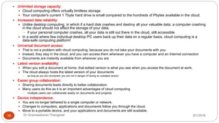 8/1/2016Dr Gnanasekaran Thangavel19
 Unlimited storage capacity:
 Cloud computing offers virtually limitless storage.
 Your computer's current 1 Tbyte hard drive is small compared to the hundreds of Pbytes available in the cloud.
 Increased data reliability:
 Unlike desktop computing, in which if a hard disk crashes and destroy all your valuable data, a computer crashing
in the cloud should not affect the storage of your data.
 if your personal computer crashes, all your data is still out there in the cloud, still accessible
 In a world where few individual desktop PC users back up their data on a regular basis, cloud computing is a
data-safe computing platform!
 Universal document access:
 That is not a problem with cloud computing, because you do not take your documents with you.
 Instead, they stay in the cloud, and you can access them whenever you have a computer and an Internet connection
 Documents are instantly available from wherever you are
 Latest version availability:
 When you edit a document at home, that edited version is what you see when you access the document at work.
 The cloud always hosts the latest version of your documents
 as long as you are connected, you are not in danger of having an outdated version
 Easier group collaboration:
 Sharing documents leads directly to better collaboration.
 Many users do this as it is an important advantages of cloud computing
 multiple users can collaborate easily on documents and projects
 Device independence.
 You are no longer tethered to a single computer or network.
 Changes to computers, applications and documents follow you through the cloud.
 Move to a portable device, and your applications and documents are still available.
 