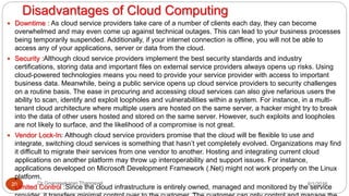 Disadvantages of Cloud Computing
8/1/2016Dr Gnanasekaran Thangavel20
 Downtime : As cloud service providers take care of a number of clients each day, they can become
overwhelmed and may even come up against technical outages. This can lead to your business processes
being temporarily suspended. Additionally, if your internet connection is offline, you will not be able to
access any of your applications, server or data from the cloud.
 Security :Although cloud service providers implement the best security standards and industry
certifications, storing data and important files on external service providers always opens up risks. Using
cloud-powered technologies means you need to provide your service provider with access to important
business data. Meanwhile, being a public service opens up cloud service providers to security challenges
on a routine basis. The ease in procuring and accessing cloud services can also give nefarious users the
ability to scan, identify and exploit loopholes and vulnerabilities within a system. For instance, in a multi-
tenant cloud architecture where multiple users are hosted on the same server, a hacker might try to break
into the data of other users hosted and stored on the same server. However, such exploits and loopholes
are not likely to surface, and the likelihood of a compromise is not great.
 Vendor Lock-In: Although cloud service providers promise that the cloud will be flexible to use and
integrate, switching cloud services is something that hasn’t yet completely evolved. Organizations may find
it difficult to migrate their services from one vendor to another. Hosting and integrating current cloud
applications on another platform may throw up interoperability and support issues. For instance,
applications developed on Microsoft Development Framework (.Net) might not work properly on the Linux
platform.
 Limited Control :Since the cloud infrastructure is entirely owned, managed and monitored by the service
 
