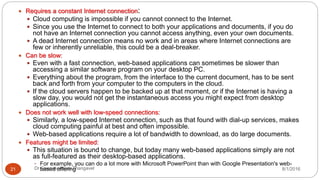 8/1/2016Dr Gnanasekaran Thangavel21
 Requires a constant Internet connection:
 Cloud computing is impossible if you cannot connect to the Internet.
 Since you use the Internet to connect to both your applications and documents, if you do
not have an Internet connection you cannot access anything, even your own documents.
 A dead Internet connection means no work and in areas where Internet connections are
few or inherently unreliable, this could be a deal-breaker.
 Can be slow:
 Even with a fast connection, web-based applications can sometimes be slower than
accessing a similar software program on your desktop PC.
 Everything about the program, from the interface to the current document, has to be sent
back and forth from your computer to the computers in the cloud.
 If the cloud servers happen to be backed up at that moment, or if the Internet is having a
slow day, you would not get the instantaneous access you might expect from desktop
applications.
 Does not work well with low-speed connections:
 Similarly, a low-speed Internet connection, such as that found with dial-up services, makes
cloud computing painful at best and often impossible.
 Web-based applications require a lot of bandwidth to download, as do large documents.
 Features might be limited:
 This situation is bound to change, but today many web-based applications simply are not
as full-featured as their desktop-based applications.
 For example, you can do a lot more with Microsoft PowerPoint than with Google Presentation's web-
based offering
 