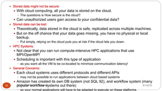 8/1/2016Dr Gnanasekaran Thangavel22
 Stored data might not be secure:
 With cloud computing, all your data is stored on the cloud.
 The questions is How secure is the cloud?
 Can unauthorized users gain access to your confidential data?
 Stored data can be lost:
 Theoretically, data stored in the cloud is safe, replicated across multiple machines.
 But on the off chance that your data goes missing, you have no physical or local
backup.
 Put simply, relying on the cloud puts you at risk if the cloud lets you down.
 HPC Systems:
 Not clear that you can run compute-intensive HPC applications that use
MPI/OpenMP!
 Scheduling is important with this type of application
 as you want all the VM to be co-located to minimize communication latency!
 General Concerns:
 Each cloud systems uses different protocols and different APIs
 may not be possible to run applications between cloud based systems
 Amazon has created its own DB system (not SQL 92), and workflow system (many
popular workflow systems out there)
 so your normal applications will have to be adapted to execute on these platforms.
 