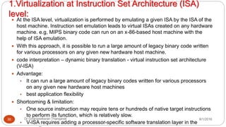 1.Virtualization at Instruction Set Architecture (ISA)
level:
8/1/2016Dr Gnanasekaran Thangavel30
 At the ISA level, virtualization is performed by emulating a given ISA by the ISA of the
host machine. Instruction set emulation leads to virtual ISAs created on any hardware
machine. e.g, MIPS binary code can run on an x-86-based host machine with the
help of ISA emulation.
 With this approach, it is possible to run a large amount of legacy binary code written
for various processors on any given new hardware host machine.
 code interpretation – dynamic binary translation - virtual instruction set architecture
(V-ISA)
 Advantage:
• It can run a large amount of legacy binary codes written for various processors
on any given new hardware host machines
• best application flexibility
 Shortcoming & limitation:
• One source instruction may require tens or hundreds of native target instructions
to perform its function, which is relatively slow.
• V-ISA requires adding a processor-specific software translation layer in the
 