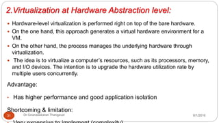 2.Virtualization at Hardware Abstraction level:
8/1/2016Dr Gnanasekaran Thangavel31
 Hardware-level virtualization is performed right on top of the bare hardware.
 On the one hand, this approach generates a virtual hardware environment for a
VM.
 On the other hand, the process manages the underlying hardware through
virtualization.
 The idea is to virtualize a computer’s resources, such as its processors, memory,
and I/O devices. The intention is to upgrade the hardware utilization rate by
multiple users concurrently.
Advantage:
• Has higher performance and good application isolation
Shortcoming & limitation:
 