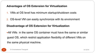 8/1/2016Dr Gnanasekaran Thangavel34
Advantages of OS Extension for Virtualization
1. VMs at OS level has minimum startup/shutdown costs
2. OS-level VM can easily synchronize with its environment
Disadvantage of OS Extension for Virtualization
All VMs in the same OS container must have the same or similar
guest OS, which restrict application flexibility of different VMs on
the same physical machine.
 