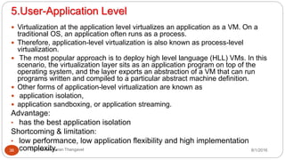 5.User-Application Level
8/1/2016Dr Gnanasekaran Thangavel36
 Virtualization at the application level virtualizes an application as a VM. On a
traditional OS, an application often runs as a process.
 Therefore, application-level virtualization is also known as process-level
virtualization.
 The most popular approach is to deploy high level language (HLL) VMs. In this
scenario, the virtualization layer sits as an application program on top of the
operating system, and the layer exports an abstraction of a VM that can run
programs written and compiled to a particular abstract machine definition.
 Other forms of application-level virtualization are known as
 application isolation,
 application sandboxing, or application streaming.
Advantage:
• has the best application isolation
Shortcoming & limitation:
• low performance, low application flexibility and high implementation
complexity.
 