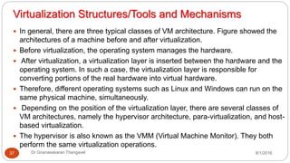 Virtualization Structures/Tools and Mechanisms
8/1/2016Dr Gnanasekaran Thangavel37
 In general, there are three typical classes of VM architecture. Figure showed the
architectures of a machine before and after virtualization.
 Before virtualization, the operating system manages the hardware.
 After virtualization, a virtualization layer is inserted between the hardware and the
operating system. In such a case, the virtualization layer is responsible for
converting portions of the real hardware into virtual hardware.
 Therefore, different operating systems such as Linux and Windows can run on the
same physical machine, simultaneously.
 Depending on the position of the virtualization layer, there are several classes of
VM architectures, namely the hypervisor architecture, para-virtualization, and host-
based virtualization.
 The hypervisor is also known as the VMM (Virtual Machine Monitor). They both
perform the same virtualization operations.
 
